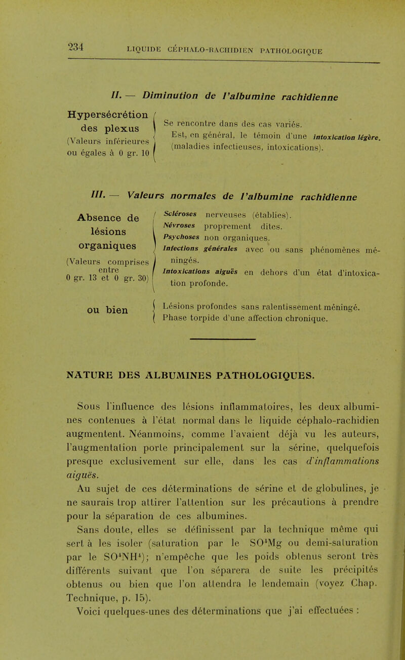 //. — Diminution de I'albumine ractiidienne Hypersecretion des plexus (Valeurs inferieures ou egales a 0 gr. 10 Se rencontre dans des cas varies. Est, on general, le lemoin d'une intoxicatioa Ugere. (maladies infectieuses, intoxications). ttt' — Valeurs normales de I'albumine rachidienne Absence de lesions organiques (Valeurs comprises entre 0 gr. 13 et 0 gr. 30) OU bien / Scleroses nerveuses (6tablies). Nevroses propremcnt dites. Psychoses non organiques. Infections ginerales avec OU sans phenomenes me- ninges. Intoxications aigues en dehors d'un etat d'intoxica- tion profonde. Lesions profondes sans ralentissement meninge. Phase torpide d'une affection chronique. NATURE DES ALBUMINES PATHOLOGIQUES. Sous rinfluence des 16sions inflammaLoires, les deux albumi- nes conLenues a TeLat normal dans le liquide c6phalo-rachidien augmenlent. Neanmoins, comme I'avaient d6ja vu les auteurs, I'augmentalion porle principalemenl sur la serine, quelquefois presque cxclusivement sur elle, dans les cas d'inflammations aigues. Au sujet de ces determinations de serine et de globulines, je ne saurais Irop altirer TaLLenlion sur les precautions a prendre pour la separation de ces albumines. Sans doute, elles se definissenl par la technique m6me qui sert k les isoler (saturation par le SO*Mg ou demi-saluration par le SO*NH*); n'emp6che que les poids oblenus seront Ires diirerents suivant que Ton separera de suite les precipit6s obtenus ou bien que Ton atlendra le Icndemain (voyez Chap. Technique, p. 15). Voici quelques-unes des determinations que j'ai cfl'ecluees :