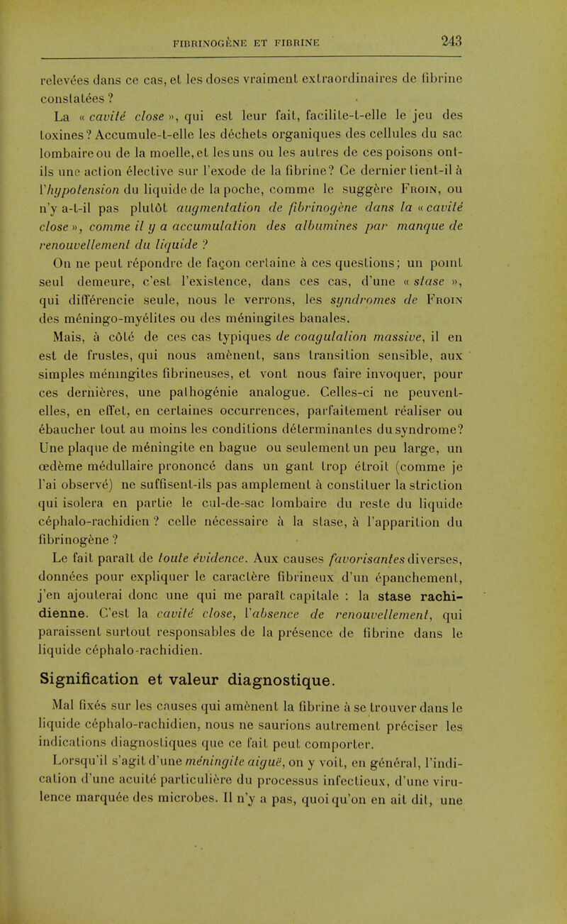 relevt^es dans ce cas, el les doses vraimeul exlraordinaires de fibrine conslaL^es ? La « cavite close », qui est leur fait, facilile-t-elle le jeu des toxines? Accumule-t-elle les d6chets organiques des cellules du sac lombaireou de la moelle.et lesuns ou les autres de ces poisons onl- ils une action Elective sur I'exode de la fibrine? Ce dernier tient-il k 17j///)o/ension du liquido de la poche, comme le sugg6re Froin, ou n'y a-l-il pas pluldt augmentation de fibrinogene clans la n cavite close », comme it y a accumulation des albumines par manque de renouvellement du liquide ? On ne pent r6pondre de fagon cerlaine ces questions; un ponit seul demeure, c'est I'existence, dans ces cas, d'une « stase », qui di(T6rencie seule, nous le verrons, les syndromes de Froin des m6ningo-my61ites ou des m6ningites banales. Mais, a cdl6 de ces cas typiques de coagulation massive, il en est de frustes, qui nous amfenenl, sans transition sensible, aux simples meningites fibrineuses, et vont nous faire invoquer, pour ces dernieres, une pathog6nie analogue. Celles-ci ne peuvent- elles, en efl'et, en certaines occurrences, parfaitement realiser ou ebaucher tout au moins les conditions d6terminantes du syndrome? Une plaque de m6ningite en bague ou seulementun peu large, un ced^me m6dullaire prononce dans un gant trop etroil (comme je Tai observ6) ne suffisent-ils pas amplement k constiluer lastriction qui isolera en partie le cul-de-sac lombaire du reste du liquide c6phalo-rachidicn ? celle necessaire k la stase, a I'apparition du fibrinogene ? Le fait paralt de toute evidence. Aux causes favorisanfesdiverses, donn6es pour expliquer le caract6re fibiineux d'un epanchemenl, j'en ajouterai done une qui me paralt capitale : la stase rachi- dienne. C'est la cavite close, Vabsence de renouvellement, qui paraissent surtout responsables de la presence de fibrine dans le liquide c6phalo-rachidien. Signification et valeur diagnostique. Mai fix6s sur les causes qui ara6nenl la fibrine a se trouver dans le liquide c6phalo-rachidien, nous ne saurions aulrement pr6ciser les indications diagnostiques que ce fait peuL comporter. Lorsqu'il s'agitd'une mdningite aigue, on y voit, en general, I'indi- cation d'une acuity parliculicre du processus infcctieux, d'une viru- lence marqu6e des microbes. II n'y a pas, quoiqu'on en ait dit, une