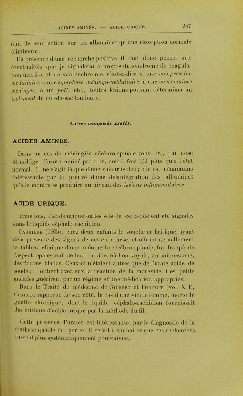 ACIDES AMINES. — ACIDE URIQUE duit de leur action sur les albumines qu'une r6sorption normale 6liminerait. En presence d'une recherche positive, il faut done penser aux eventualiles que je signalerai a propos du syndrome de coagula- tion massive et de xanthochromic, c'est-i-dire k une compression mediillaire, a une symphyse meningo-medullaire, h une sarcomatose meningee, k un pott, etc., toutes lesions pouvant determiner un isolement du cul-de-sac lombaire. Autres composes azotes. ACIDES AMIN^:S. Dans un cas de m6ningile c6r6bro-spinale (obs. 18), j'ai dos6 44 milligr. d'azote amin6 par litre, soil 4 fois 1/2 plus qu'^i I'elal normal. II ne s'agit l^i que d'une valeur isol6e ; elle est neanmoins int6ressante par la preuve d'une d6sintegralion des albumines qu'elle montre se produire au niveau des Idsions inflammatoires. ACIDE URIQUE. Trois fois, I'acide urique ou les sels de cet acide ont 6te signal^s dans le liquide c^phalo-rachidien. CARRiiiRE (1905), chez deux enfantsde souche ar'.hritique, ayant d6ja presents des signes de cette diathese, et ofl'rant actuellement le tableau clinique d'une meningite c6r6bro-spinale, fut frapp6 de I'aspect opalescent de leur liquide, oii Ton voyait, au microscope, des flocons blancs. Ceux-ci n'etaient autres que de I'urate acide de soude;il obtient avec eux la reaction de la murexide. Ces pelils malades gu6rirent par un regime et une medication appropries. Dans le Traite de rtiedecine de Gilbert et Thoinot (vol. XII), Charcot rapporte, de son c6te, le cas d'une vieille femme, morte de goutte chronique, dont le liquide c6phalo-rachidien Tournissait des cristaux d'acide urique par la m6thode du fil. Cette presence d'urates est intercssante, par le diagnostic de la diathese qu'elle fait porter. II serait a souhaiter que ces recherches lussenl pins systematiquement poursuivies.