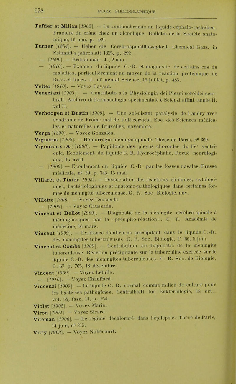 Tuffier et Milian [1902]. — La xanlhocliromie tlu iiquidc c6phalo-rachidien. Fraclurc du crAne chez un alcoolique. Bulletin de la Societ6 anato- mique, 16 mai, p. 489. Turner [7854]. — Ueber die Cerebrospinalflussigkeil. Chemical Gazz. in Schmidt's jahreblatt 1855, p. 292. — [1896]. — British med. J., 2 mai. — [1910]. — Examen du liquide C.-R. et diagnostic de certains cas de maladies, particuliferement au moyen de la reaction prot(iinique de Ross et Jones. J. of mental Science, 19 juillet, p. 485. Velter [1910]. — Voyez Ravaut. Veneziani [1903]. — Contribulo a la Physiologia dei Plessi coroidei cere- brali. Archivo di Farmacologia sperimonlale e Scienzi affini, anneell, vol II. Verhoogen et Dustin [1909]. — Une soi-disant paralysie de Landry avec syndrome de Froin: mai de Pott cervical. Soc. des Sciences medica- tes et naturelles de Bruxelles, novembre. Verga [7890]. — Voyez Gonzales. Vigneras [1908]. — Hemorragie meningo-spinale. Th6se de Paris. nO 369. Vigouroux (A.) [7908]. — Papillome des plexus choroides du IV' ventri- cule. Ecoulement du liquide C. R. Hydrocephalic. Revue neurologi- que, 15 avril. — [7909]. — Ecoulement du liquide C.-R. par les fosses nasales. Pre.sse medicale, n 39, p. 346, 15 mai. Villaret et Tixier [7905]. — Dissociation des reactions cliniques, cytologi- ques, bacteriologiques et anatomo-pathologiques dans certaines for- mes de meningite tuberculeuse. C. R. Soc. Biologic, nov. Villette [7908]. — Voyez Caussade. — [7909]. — Voyez Caussade. Vincent et Bellot [7909]. — Diagnostic de la meningite cerebro-spinale a moningocoques par la «precipito-reaction». C. R. Academic de medecine, 16 mars. Vincent [7909]. — Existence d'anticorps precipitant dans le liquide C.-R. des meningites tuberculeuses. C. R. Soc. Biologic, T. 66, 5juin. Vincent et Combe [7909]. — Contribution au diagnostic de la m6ningite tuberculeuse. Reaction precipitanle sur la tuberculine exercce sur le liquide C.-R. des meningites tuberculeuses. C. R. Soc. de Biologic, T. 67, p. 765, 18 d6cembre. Vincent [7909]. — Voyez Letulle. — [7970]. — Voyez ChaulTard. Vincenzi [7909]. — Le liquide C. R. normal comme milieu de culture pour les bacteries pathog6nes. Centralblatt fiir Bakteriologie, 18 oct., vol. 52, fasc. 11, p. 154. Violet [7905]. — Voyez Marie. Viron [7902]. — Voyez Sicard. Viteman [/906]. t- Le r6ginie dcchlorure dans repilepsic. Th6se de Paris, 14 juin, nO 315. Vitry [790^]. — Voyez Nob6court.