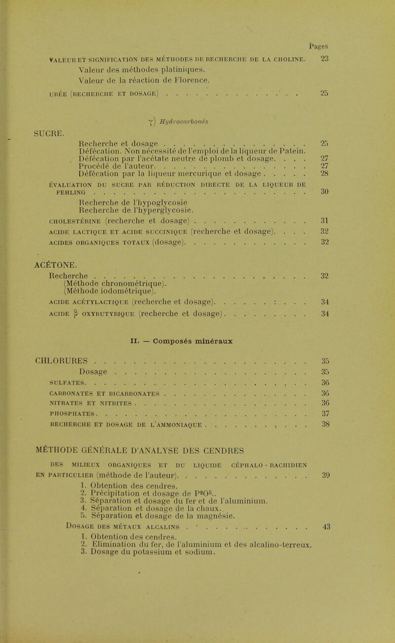 Valf.uret signification des metiiodes de recherche de la choline. 23 Valeur des melliodes plaliniques. Valeur de la reaction de Florence. UREE (recherche et dosage) ' . . 25 Y) Hydrocarbonis SUCRE. Recherche et dosage 25 D6f6cation. Non necessity de I'emploi de la liqueur de Patein. Defecation par racetate neulre de plomb et dosage. ... 27 Proc6de de Tauteur 27 Defecation par la liqueur mercurique et dosage 28 EVALUATION DU SUCRE PAR REDUCTION DIRECTE DE LA LIQUEUR DE FEHLING 30 Recherche de I'hypoglycosie Recherche de I'hyperglycosie. CHOLESTERiNE (rccherchc et dosage) 31 AciDE LACTiQUE ET AciDE succiNiQuE (recherclic ct dosagc). ... 32 ACIDES ORGANIQUES TOTAUX (dOSagC) 32 ACfiTONE. Recherche 32 (Methode chronometrique). (M6thode iodometrique). ACIDE ac^:tylactique (recherche et dosage) : . . . 34 ACIDE ^ oxybutyrique (rechcrche et dosage) 34 II. — Composes mindraux CHLORURES 35 Dosage 35 sulfates , ■ • 36 carbonates et bicarbonates 36 nitrates et nitrites 36 phosphates 37 RECHERCHE ET DOSAGE DE l'aMMONIAQUE , . . . 38 MfiTHODE GENERALE D'ANALYSE DES CENDRES DES MILIEUX ORGANIQUES ET DU LIQUIDE CEPHALO - RACHIDIEN EN PARTicuLiER (methode de I'auteur) 39 1. Oblention des cendres. 2. Precipitation et dosage de P^O^^.. 3. S6pai'ation el dosage du fer ct de raluminiuin. 4. Separation et dosagc do la cliaux. 5. Separation el dosage de la magnesie. Dosage des m6taux alcalins . • 43 1. Obtenlion des cendres. 2. Elimination du fer, do raluminium et des alcalino-terreux, 3. Dosage du potassium et sodium.