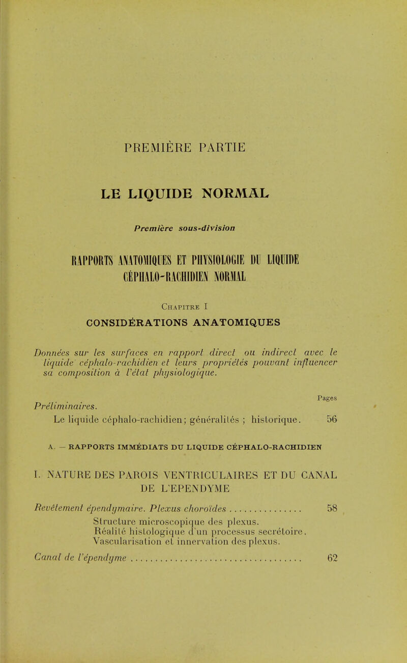 PREMIERE PARTIE LE LIQUIDE NORMAL Premiere sous-division RAPPORTS AMTOMIQUES ET PIIYSIOLOGIE DU LIQUIDE GEPIIALO'RACHIDIEN MRMAL Chapitre I CONSIDERATIONS ANATOMIQUES Donnees sur les surfaces en rapport direct ou indirect avec le liquide cephalo-rachidien et lews proprie'tes pouvant influencer sa composition a I'etal p/ii/siologique. Pages Preiiminaires. Le liquide cephalo-rachidien; generaliles ; hisLorique. 56 A. — RAPPORTS IMMEDIATS DU LIQUIDE CEPHALO-RACHIDIEN I. NATURE DES PAROIS VENTRICULAIRES ET DU CANAL DE L'EPENDYME BevStement ependi/maire. Plexus choro'ides 58 SlrucLure microscopique dcs plexus. R6aliU! hisLologique d'un processus secreLoire. Vascularisalion el innervalion des plexus. Canal de Vependijme 62