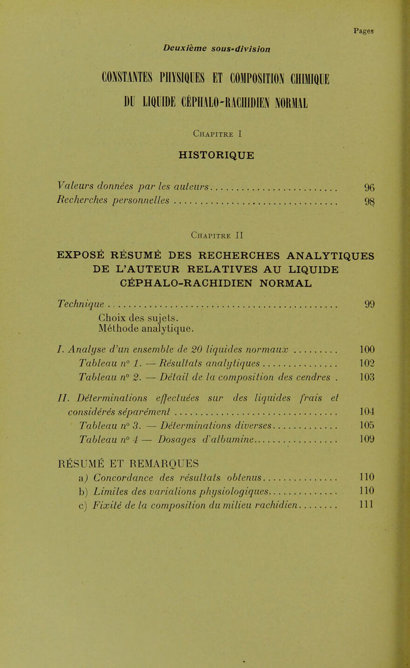 Deuxleme sous-division mmmm nmmu et composition chimique DU LIQUIDE CEPIIALO-IIACIIIDIEN NOKMAL Chapitre I HISTORIQUE Valeurs donnees par les auteiirs 96 Recherches personnelles 98 Chapitre II EXPOSE RESUME DES RECHERCHES ANALYTIQUES DE L'AUTEUR RELATIVES AU LIQUIDE C^IPHALO-RACHIDIEN NORMAL Technique 99 Choix des sujeLs. M6thode analylique. /. Analyse d'un ensemble de 20 liquides normaux 100 Tableau n° 1. — Resultals analyliques 102 Tableau n° 2. — Detail de la composition des cendres . 103 //. Determinations effectuees sur des liquides frais et consider^s sdparemenl 104 Tableau n° 3. — Determinations diverses 105 Tableau n° 4 — Dosages d'albumine 109 RESUME ET REMAROUES a) Concordance des resultats obtenus 110 b) Limiles des variations phijsiologiqucs 110 c) Fixite de la composition du milieu racliidien Ill