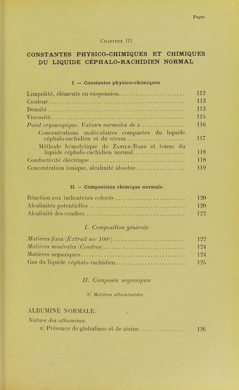 Chapitre III CONSTANTES PHYSICO-CHIMIQUES ET CHIMIQUES DU LIQUIDE CtiPHALO-RACHIDIEN NORMAL I. — Constantes physico-chimiques Limpidile, 61empnts en suspension 112 Couleur 113 Densile 113 Viscosile 115 Point cryoscopique. Valeurs normales c/e A 116 Concentrations raolcculaires comparees du liquide cephalo-rachidien et du scrum 117 M6lhode hemolytique de Zanier-Bard et tonus du liquide cephalo-rachidien normal 118 Conductivite 6lectrique 118 Concentration ionique, alcalinite absolue 119 II. — Composition chimique normale Reaction aux indicateurs colores 120 Alcalinites potentielles 120 Alcalinite des cendres 122 /. Composition generate Maiieres fixes {Extrait sec 100°) 122 Matieres minerales (Cendres) 124 Matieres organiques 124 Gaz du liquide cephalo-rachidien 125 //. Composes organiques <^) Matieres albumino'ides ALBUMINE NORMALE. Nature des albumines. a) Presence dc globulines et de serine 126