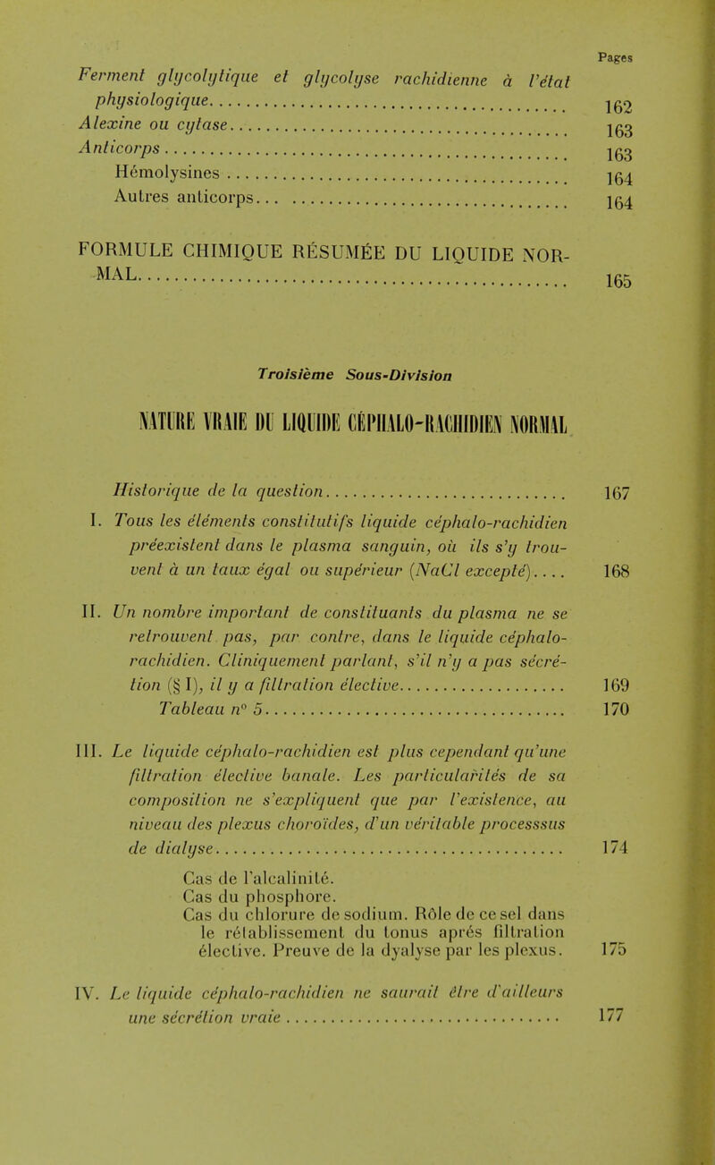 Ferment glijcolijtiqiie el glijcoUjse rachidienne a Vdtat physiologique Alexine ou cylase Ig^ Anticorps Igg Hemolysines Ig^ AuLres anticorps 1^4 FORMULE CHIMIQUE RESUMEE DU LIQUIDE NOR- MAL 165 TroJsJeme Sous-Divlsloa NATURE VRAIE DU LIQUIDE CEPIIALO-KACllIDIEN FORMAL Historique de la question 167 I. Tous les elements constitutifs liquide cephalo-rachidien preexistent dans le plasma sanguin, oil its s'y trou- vent a an taux egal ou superieur {NaCl excepts) 168 II. Un nombre important de constituants du plasma ne se relrouvent pas, par contre, dans le liquide cephalo- rachidien. Cliniquemenl parlant, s'il n'y a pas secre- tion (§ I), // y a filtration elective 169 Tableau n 5 170 III. Le liquide cephalo-rachidien est plus cependant qu'une fillralion elective banale. Les parliculariles de sa composilion ne s'expliquenl que par Vexislence, au niveau des plexus choro'ides, dun verilable processsus de dialyse 174 Gas de TalcaliniLe. Gas du phosphore. Gas du chlorure de sodium. R6ledccesel dans le relablissement du tonus apres fdtration Elective. Preuve de la dyalyse par les plexus. 175 IV. Le liquide cephalo-rachidien ne saurail dire d'ailleurs une secrdlion vraie 177