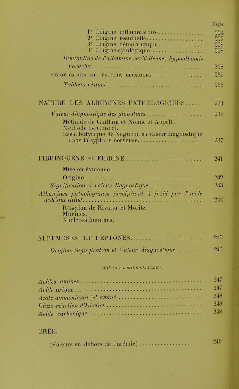 {•ages 1 Origine inflammaloire 224 2° Origine r^siduelle 227 3° Origine h6morragiquc 228 4° Origine cylologique 228 Diminution de Valbumine rachidienne; hypoalhumi- norachie 228 SIGNIFICATION ET VALEURS CLINIQUES 230 Tableau resume ; 233 NATURE DES ALBUMINES PATHOLOGIQUES 234 Valeur diagnostique des globulines 235 M6lhocie de Guillain el Nonne el Appelt. M6lhode de Cimbal. Essai butyriqiie de Noguchi, sa valeur diagnostique dans la syphilis nerveuse 237 FIBRINOGENE el FIBRINE 241 Mise en 6vidence. Origine 242 Signification et valeur diagnostique 243 Albumines pathologiques precipitant a froid par Vacide ace'tique dilue 244 Reaction de Rivalta et Moritz. Mucines. Nucl6o-albumines. ALBUMOSES ET PEPTONES 245 Origine, Signification et Valeur diagnostique 246 Aulres consliluanls azolis Ac ides amines 247 Acide urique 24/ Azote ammoniacal {et amind) 248 Diazo-riaction d'Ehrlich 248 Acide carbonique 248 URfiE. (Valeurs en dehors de I'ur^mie) 249