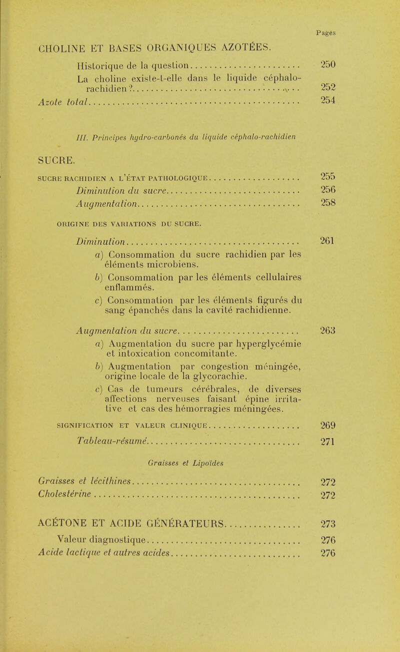 CHOLINE ET BASES ORGANIQUES AZOTfiES. Hislorique de la question 250 La choline exisle-l-elle dans le liquide cephalo- rachidien ? v • • 252 Azote total 254 ///. Principes liydro-carbones da liquide cephalo-rachidien SUCRE. SUCRE RACHIDIEN A l'eTAT PATHOLOGIQUE 255 Diminution du sucre 256 Augmentation 258 ORIGINE DES VARIATIONS DU SUCRE. Diminution 261 a) Consommalion du sucre rachidien par les 6l6ments microbiens. b) Consommalion par les 6l6menls cellulaires enflamm6s. c) Consommalion par les elements figures du sang epanches dans la cavile rachidienne. Augmentation du sucre 263 a) Augmenlalion du sucre par hyperglycemic el intoxicalion concomilanle. b) Augmentalion par congeslion mrning6e, origine locale de la glycorachie. c) Cas de lumeurs c^rebrales, de diverses alTections nerveiises faisanl 6pine irrila- live el cas des hemorragies meningees. SIGNIFICATION ET VALEUR CLINIQUE 269 Tableau-re'sumd 271 Graisses el Lipo'ides Graisses et Idcitlunes 272 Cholestdrine 272 ACIilTONE ET ACIDE GENlilRATEURS 273 Valeur diagnostique 276 Acide lactique et autres acides 276