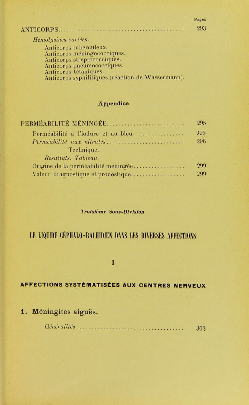 ANTICORPS 293 Heniolijsines varices. Anlicorps luberculeux. Anlicorps meningococciques. Anlicoi'ps slreplococcigues. Anticorps pneumococciques. Anticorps tetaniciues. Anlicorps syphiliLiques (reaction de Wassermann). Appendlce PERMEABILITE MENINGfiE 295 Permeabilile a I'iodure et au bleu 295 Permeabilite aux nitrates 296 Technique. Resultats. Tableau. Origine de la permeabilile meningee 299 Valeur diagnoslique el pronoslique 299 Troisieme Sous-Division LE LIQLIDE CiPHALO-RACHIDIEN DA^S LES DIYERSES AFFECTIONS I AFFECTIONS SYST£IVIATIS£ES AUX CENTRES NERVEUX 1. Meningites aigues. Qeneraliiis 302