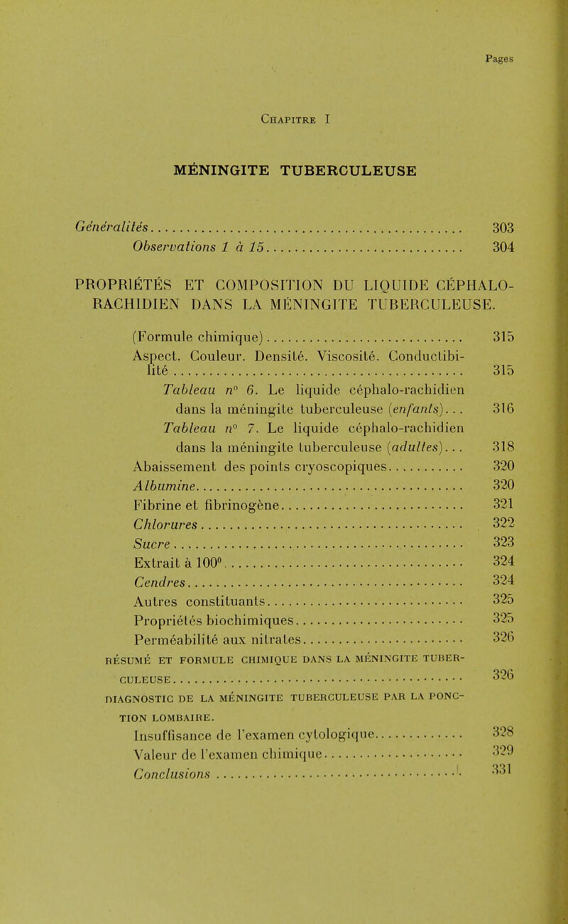 Chapitre I m^:ningite tuberculeuse Ge'neralites 303 Observations 1 d 15 304 PROPRIETES ET COMPOSITION DU LIQUIDE CEPHALO- RACHIDIEN DANS LA MENINGITE TUBERCULEUSE. (Formule chimique) 315 Aspect. Couleur. Density. Viscosite. ConducLibi- lite 315 Tableau n° 6. Le liquide cephalo-rachidien dans la meningiLe tuberculeuse {enfants)... 316 Tableau n° 7. Le liquide cephalo-rachidien dans la meningile tuberculeuse {adulles)... 318 Abaissement des points cryoscopiques 320 Albumine 320 Fibrine et fibrinog^ne 321 Chlorures 322 Sucre 323 Ex trait a 100 324 Cendres 324 Autres constituants 325 Proprietes biochimiques 325 Permeability aux nitrates 326 RESUME ET FORMULE CHIMIQUE DANS LA MENINGITE TUBER- CULEUSE ^■^^ niAGNOSTIC DE LA MENINGITE TUBERCULEUSE PAR LA PONC- TION LOMBAIRE. Insuffisance de I'examen cytologique 328 Valeur de I'examen chimique 329 Conclusions '^'^^