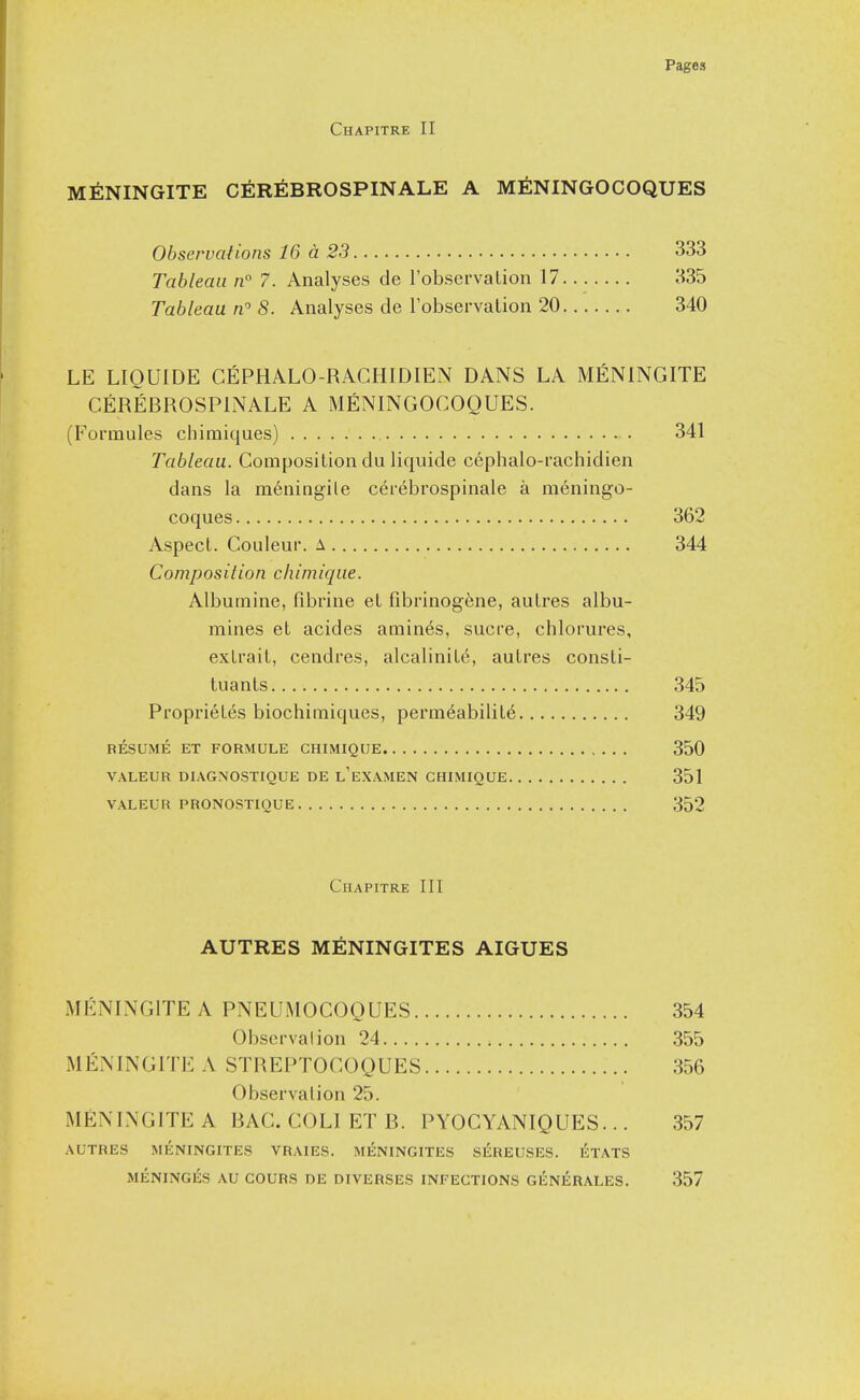 Chapitre II M^ININGITE C6r6BROSPINALE A M^NINGOCOQUES Obseruaiions 16 a 23 333 Tableau n 7. Analyses de I'observalion 17 335 Tableau n 8. Analyses de robservalion 20 340 LE LIOUIDE CEPHALO-RACHIDIEN DANS LA MfiNlNGITE CERieROSPlNALE A MENINGOCOQUES. (Formules chimiques) 341 Tableau. Composition du liquide cephalo-rachidien dans la m^ningile cerebrospinale a meningo- coques 362 Aspect. Couleur. a 344 Composition chimique. Albumine, fibrine et fibrinog^ne, autres albu- mines et acides amines, sucre, chlorures, extrait, cendres, alcalinit6, autres consti- tuants 345 Proprietes biochimiques, permeability 349 RESUME ET FORMULE CHIMIQUE 350 VALEUR DIAGNOSTIQUE DE L EXAMEN CHIMIQUE 351 VALEUR PRONOSTIQUE 352 Chapitre III AUTRES MENINGITES AIGUES MENINGITEA PNEUMOCOOUES 354 Obscrvalion 24 355 MEMNGITEA STHEPTOCOQUES 356 Observation 25. MEMNGITEA BAG. COLI ET B. PYOCYANIQUES... 357 AUTRES MENINGITES VRAIES. MENINGITES SEREUSES. ETATS MENINGES AU COURS DE DIVERSES INFECTIONS GEN^IRALES. 357