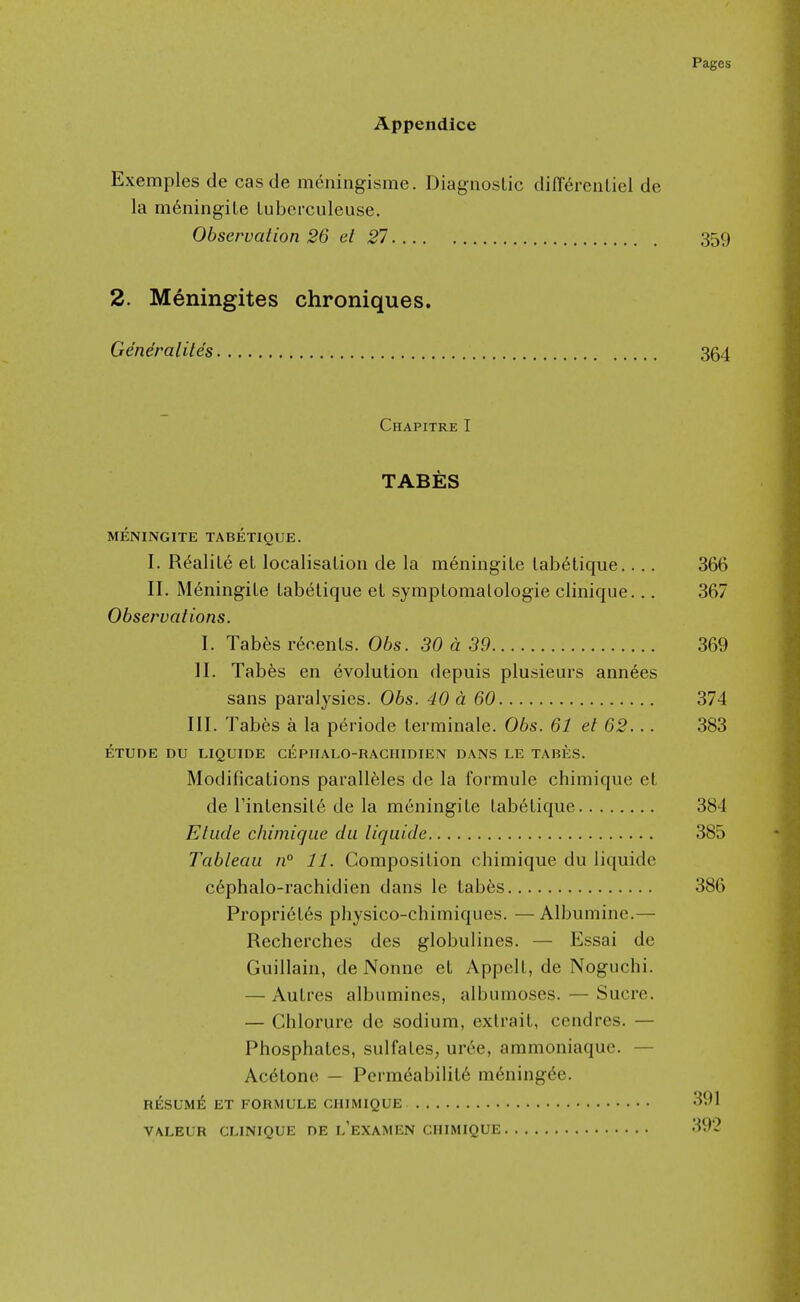 Appendice Exemples de cas de mcningisme. Diagnostic differenLiel de la m^ningiLe luberculeuse. Observation 26 el 27 359 2. Meningites chroniques. Generalites 364 Chapitre I TABES MENINGITE TABETIQUE. I. R^aliL6 et localisalioii de la meniugile lab6tique.... 366 II. M6ningile Labelique el sympLomalologie clinique... 367 Observations. I. Tabes rer.enLs. Obs. 30 a 39 369 II. Tab6s en evolution depuis plusieurs annees sans paralysies. Obs. 40 a 60 374 III. Tabes a la periodc terminale. 06s. 61 et 62... 383 ETUDE DU LIQUIDE CEPnALQ-RACHIDIEN DANS LE TABES. Modifications parall61es de la formule chimique et de rintensit6 de la meningite tabetique 384 Etude chimique du liquide 385 Tableau n° 11. Composition chimique du liquide c6phalo-rachidien dans le tab^s 386 Propriet6s physico-chimiqiies. —Albuminc.— Recherches des globulines. — Essai de Guillain, de Nonne et Appell, de Noguchi. — Autres albumines, albumoses. — Sucre. — Chlorurc de sodium, extrait, cendres. — Phosphates, sulfates, uree, ammoniaque. — Acetone — Pcrmeabilit6 m6ning6e. RESUME ET FORMULE CHIMIQUE 391 VALEUR CLINIQUE DE l'eXAMEN CHIMIQUE 392