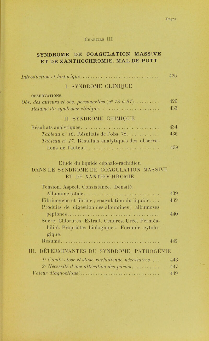 Chapitre III SYNDROME DE COAGULATION MASSIVE ET DE XANTHOCHROMIE. MAL DE POTT Introduction et hislorique 425 I. SYNDROME CLINIQUE OBSERVATIONS. 06s. cles auteiirs et obs. personnelles {n° 78 a 81) 426 Resume du syndrome clinique. 433 II. SYNDROME CHIMIQUE ResulLaLs analytiques 434 Tableau n° 16. ResulLaLs de I'obs. 78 436 Tableau n° 17. ResulLaLs analyLiques ties observa- lions de I'auLeur 438 ELude du liquide cephalo-rachidien DANS LE SYNDROME DE COAGULATION MASSIVE ET DE XANTHOCHROMIE Tension. AspecL. ConsisLance. DensiLe. Albumine lolale 439 Fibi'inogeue eL fibrine ; coagulaLion du liquide.. . . 439 ProduiLs de digesLion des albumines ; albumoses peptones 440 Sucre. Chlorures. Exlrail. Cendres. Uree. Permea- biliL6. Propri6t6s biologiques. Formule cyLolo- gique. Resume , 442 III. DETERMINANTES DU SYNDROME. PATH0GI5:NIE 1° Cauile close et slase rachidienne ndcessaires. .. . 443 2° Ndcessitd d'une alteration des parois 447 Valeur diagnostique. 449