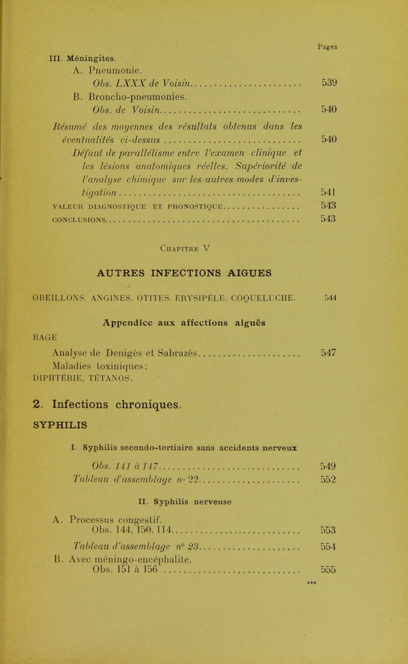 III. M6niugites. A. Pneumonie. Obs. LXXX de Voisin 539 B. Broncho-pneumonies. Obs. de Voisin 540 Risume des moyennes des rdsullais obtenus dans les dvenliialiles ci-dessiis 540 Ddfcait de paralldlisme entre I'examen cliniqiie et les lesions anatomiques re'elles. Superiority de ranalijse chiniiqiie siir les aiitres modes d'inves- tigalion 541 VALEUR DIAGNOSTIQUE ET PRONOSTIQUE 543 CONCLUSIONS 543 Chapitre V AUTRES INFECTIONS AIGUES OREILLONS. ANGINES. OTITES. ERYSIPfiLE. COQUELUCHE. 544 Appendice aux affections algues RAGE Analyse de Denig6s et Sabraz6s 547 Maladies loxiniques: DIPHTfiRIE, TETANOS. 2. Infections chroniques. SYPHILIS I. Syphilis secondo-tertiaire sans accidents nerveux Obs. 141 a 147 549 Tableau d'assemblage w 22 552 II. Syphilis nerveuse A. Processus congeslif. Obs. 144, 150.114 553 Tableau d'assemblage n 23 554 B. Avec m6ningo-enc^phaliLe. Obs. 151 156 555