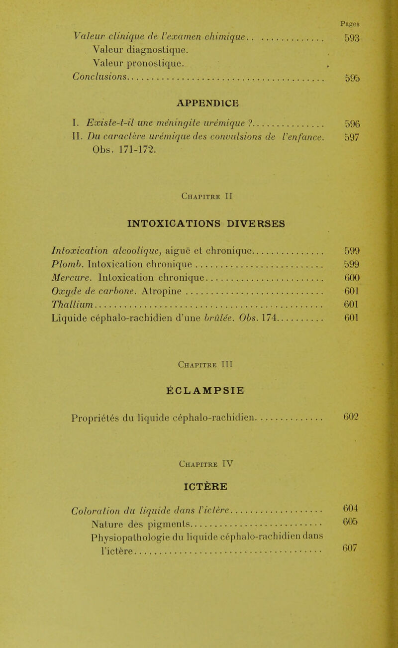 Valeur cliniqiie de I'examen chimique 593 Valeur diagnostique. Valeur pronoslique. Conclusions 595 APPENDICE I. Exisle-t-il line meningile iiremiqiie ? 596 II. Du caraclere ureniiqiie des convulsions de Venfance. 597 Obs. 171-172. Chapitre II INTOXICATIONS DIVERSES Intoxication alcoolique, aigiie el chronique 599 Plomb. Inloxicalion chronique 599 Merciire. IiiLoxication chronique 600 Oxyde de carbone. Atropine 601 Thallium 601 Liquide c6phalo-rachidien d'une briilee. Obs. 174 601 Chapitre III ECLAMPSIE Propri6t6s du liquide cephalo-rachidien 602 Chapitre IV ICT^RE Coloration du liquide dans Viclere 604 Nature des pigments 6O0 Physiopathologie du liquide ct'phalo-rachidien dans rictfere