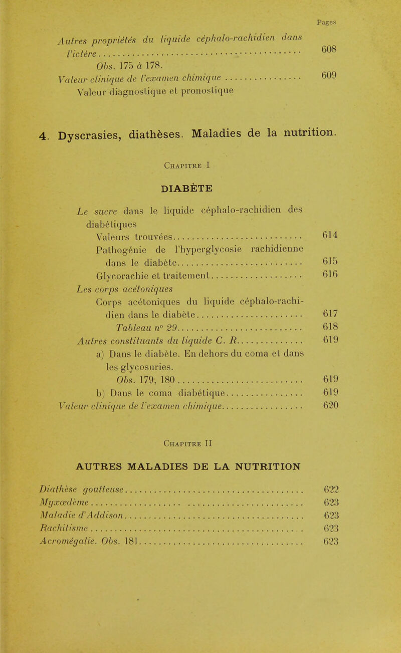 Aulres propriefes da liquide cephalo-rachidien dans Viclere 06s. 175 a 178. Valeiir clinique de I'examen chimiqiie 609 Valeui- diagnoslicjue cl pronosLique 4. Dyscrasies, diatheses. Maladies de la nutrition. Chapitre I DIABETE Le Sucre dans le liquide c6phalo-rachidien des diabeliques Valeurs trouvees 614 Pathogenic de Thyperglycosie rachidienne dans le diabete 615 Glycorachie eL traitemenl 616 Les corps acetoniqiies Corps ac^Loniques du liquide cephalo-rachi- dien dans le diabfele 617 Tableau n° 29 618 Aulres constiluanls du liquide C. B 619 a) Dans le diabfeLe. En dehors du coma el dans les glycosuries. Obs. 179, 180 619 b) Dans le coma diabelique 619 Valeur clinique de Vexamen chiniique 620 Chapitre II AUTRES MALADIES DE LA NUTRITION Diathese goulleuse G22 Myxcedi'me 623 Maladied'Addison 623 Rachilisnie . 623 Acromegalic. Obs. 181 623