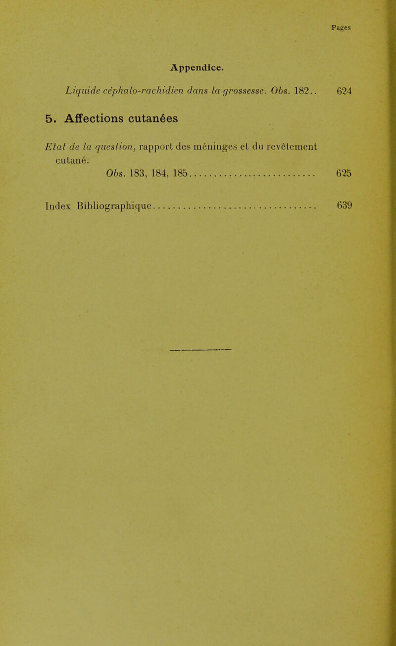 Appendice. Liqiiide cdphalo-rachidien dans la grossesse. Obs. 182.. 624 5. Affections cutanees Etat de la queslion, rapport des meninges et du revfitement cutane. 06s. 183, 184, 185 625 Index Bibliographique 639