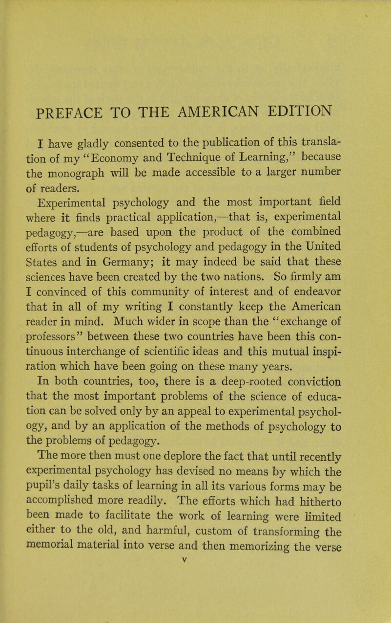 PREFACE TO THE AMERICAN EDITION I have gladly consented to the publication of this transla- tion of my Economy and Technique of Learning, because the monograph will be made accessible to a larger number of readers. Experimental psychology and the most important field where it finds practical appHcation,—that is, experimental pedagogy,—are based upon the product of the combined efforts of students of psychology and pedagogy in the United States and in Germany; it may indeed be said that these sciences have been created by the two nations. So firmly am I convinced of this community of interest and of endeavor that in all of my writing I constantly keep the American reader in mind. Much wider in scope than the ''exchange of professors between these two countries have been this con- tinuous interchange of scientific ideas and this mutual inspi- ration which have been going on these many years. In both countries, too, there is a deep-rooted conviction that the most important problems of the science of educa- tion can be solved only by an appeal to experimental psychol- ogy, and by an appHcation of the methods of psychology to the problems of pedagogy. The more then must one deplore the fact that until recently experimental psychology has devised no means by which the pupil's daily tasks of learning in all its various forms may be accomplished more readily. The efforts which had hitherto been made to faciHtate the work of learning were Kmited either to the old, and harmful, custom of transforming the memorial material into verse and then memorizing the verse