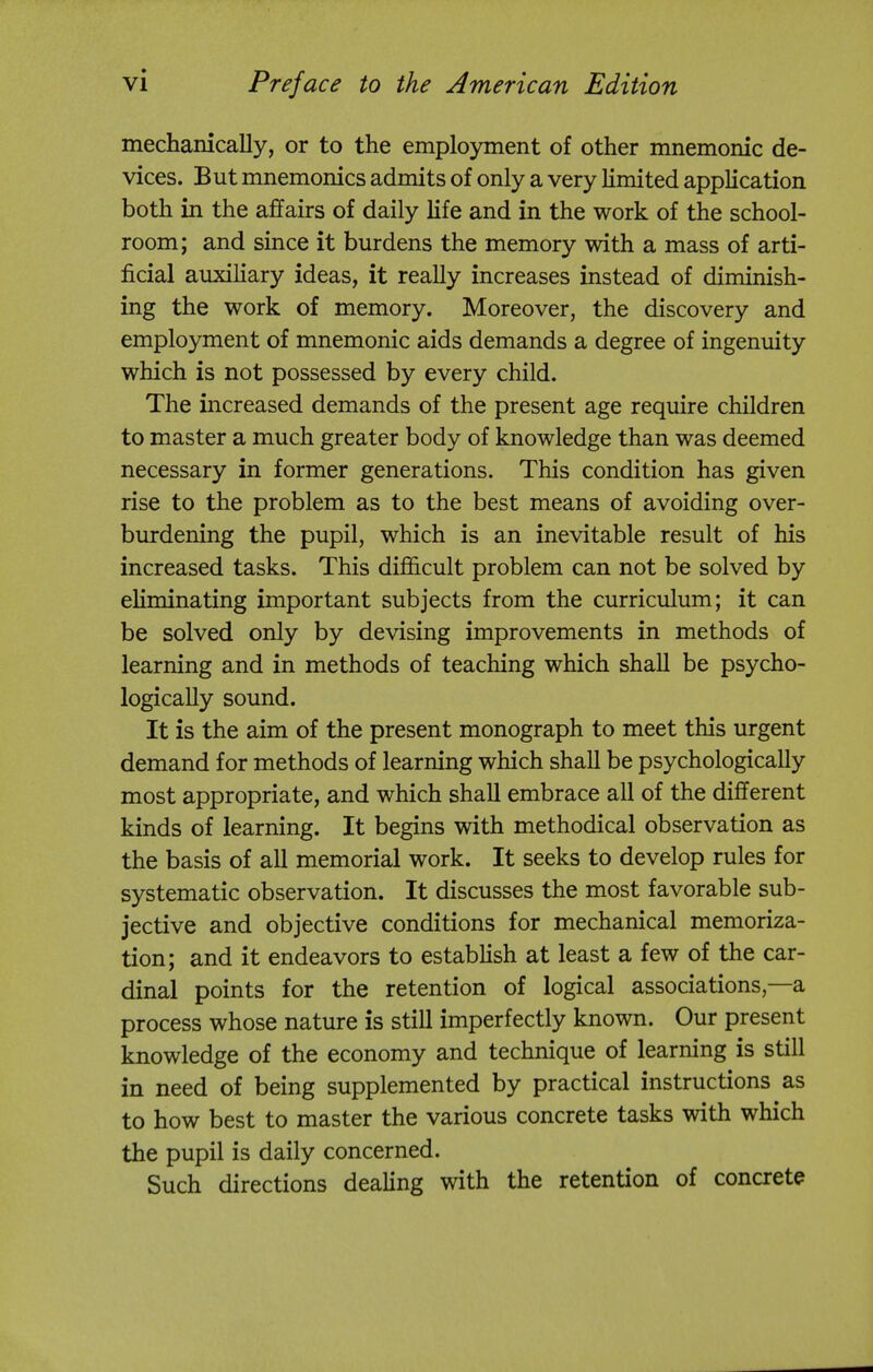 mechanically, or to the employment of other mnemonic de- vices. But mnemonics admits of only a very limited application both in the affairs of daily life and in the work of the school- room; and since it burdens the memory with a mass of arti- ficial auxiliary ideas, it really increases instead of diminish- ing the work of memory. Moreover, the discovery and employment of mnemonic aids demands a degree of ingenuity which is not possessed by every child. The increased demands of the present age require children to master a much greater body of knowledge than was deemed necessary in former generations. This condition has given rise to the problem as to the best means of avoiding over- burdening the pupil, which is an inevitable result of his increased tasks. This difficult problem can not be solved by eliminating important subjects from the curriculum; it can be solved only by devising improvements in methods of learning and in methods of teaching which shall be psycho- logically sound. It is the aim of the present monograph to meet this urgent demand for methods of learning which shall be psychologically most appropriate, and which shall embrace all of the different kinds of learning. It begins with methodical observation as the basis of all memorial work. It seeks to develop rules for systematic observation. It discusses the most favorable sub- jective and objective conditions for mechanical memoriza- tion; and it endeavors to establish at least a few of the car- dinal points for the retention of logical associations,—a process whose nature is still imperfectly known. Our present knowledge of the economy and technique of learning is still in need of being supplemented by practical instructions as to how best to master the various concrete tasks with which the pupil is daily concerned. Such directions dealing with the retention of concrete