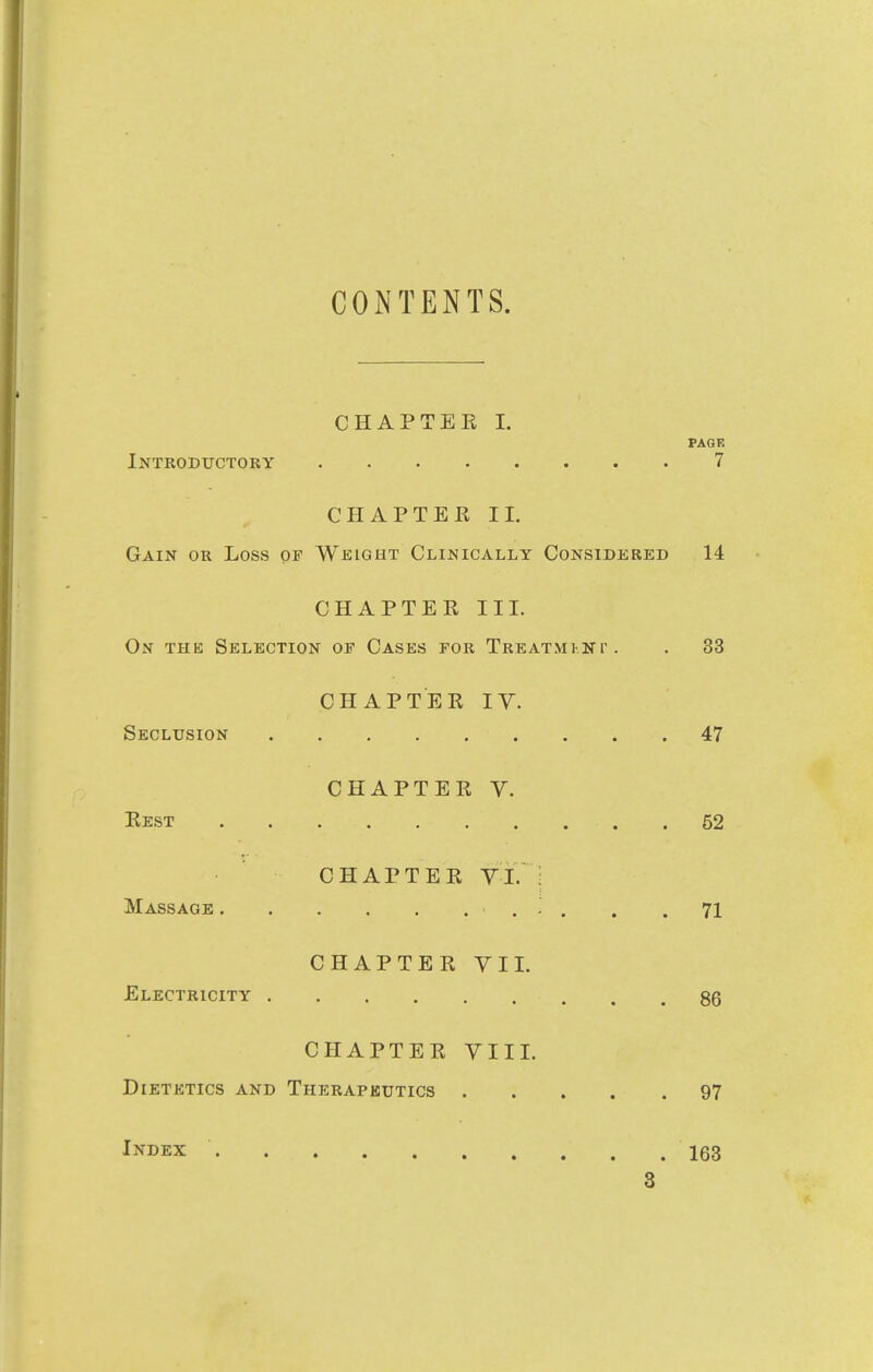 CONTENTS. CHAPTER I. PAGE Introductory 7 CHAPTEE II. Gain or Loss of Weight Clinically Considered 14 CHAPTER III. On the Selection of Cases for Treatmi-np . . 33 CHAPTER IV. Seclusion 47 CHAPTER V. Rest .52 CHAPTER VI. : Massage . .71 CHAPTER VII. Electricity 86 CHAPTER VIII. Dietetics and Therapeutics 97