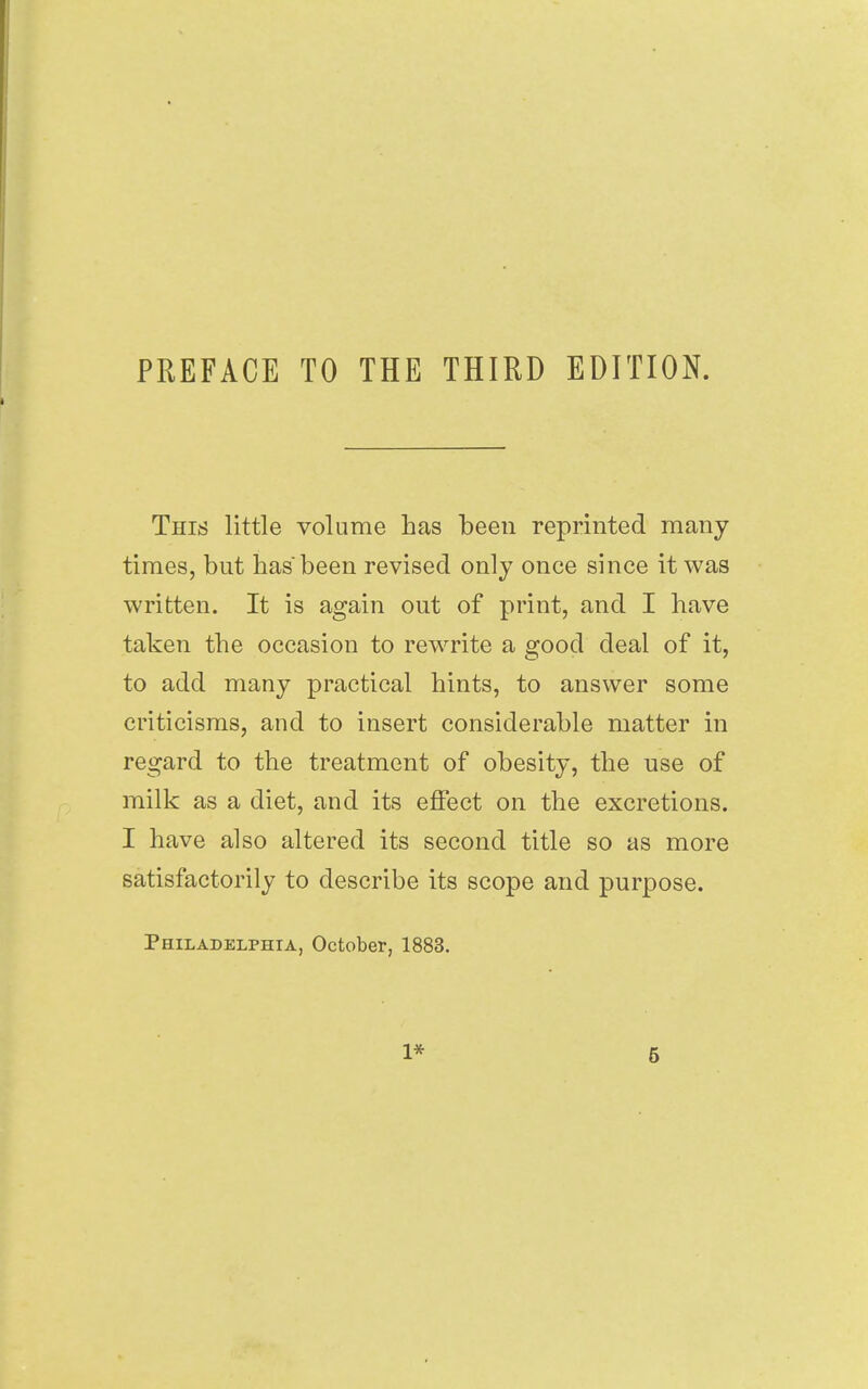 PREFACE TO THE THIRD EDITION. This little volume has been reprinted many times, but has been revised only once since it was written. It is again out of print, and I have taken the occasion to rewrite a good deal of it, to add many practical hints, to answer some criticisms, and to insert considerable matter in regard to the treatment of obesity, the use of milk as a diet, and its effect on the excretions. I have also altered its second title so as more satisfactorily to describe its scope and purpose. Philadelphia, October, 1883.