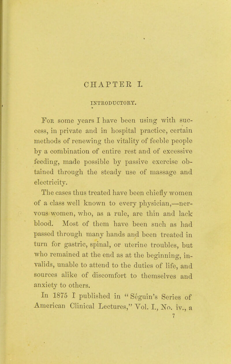 CHAPTER I. INTRODUCTORY. For some years I have been using with suc- cess, in private and in hospital practice, certain methods of renewing the vitality of feeble people by a combination of entire rest and of excessive feeding, made possible by passive exercise ob- tained through the steady use of massage and electricity. The cases thus treated have been chiefly women of a class well known to every physician,—ner- vous women, who, as a rule, are thin and lack blood. Most of them have been such as had passed through many hands and been treated in turn for gastric, spinal, or uterine troubles, but who remained at the end as at the beginning, in- valids, unable to attend to the duties of life, and sources alike of discomfort to themselves and anxiety to others. In 1875 I published in Seguin's Series of American Clinical Lectures, Vol. I, No. iv., a