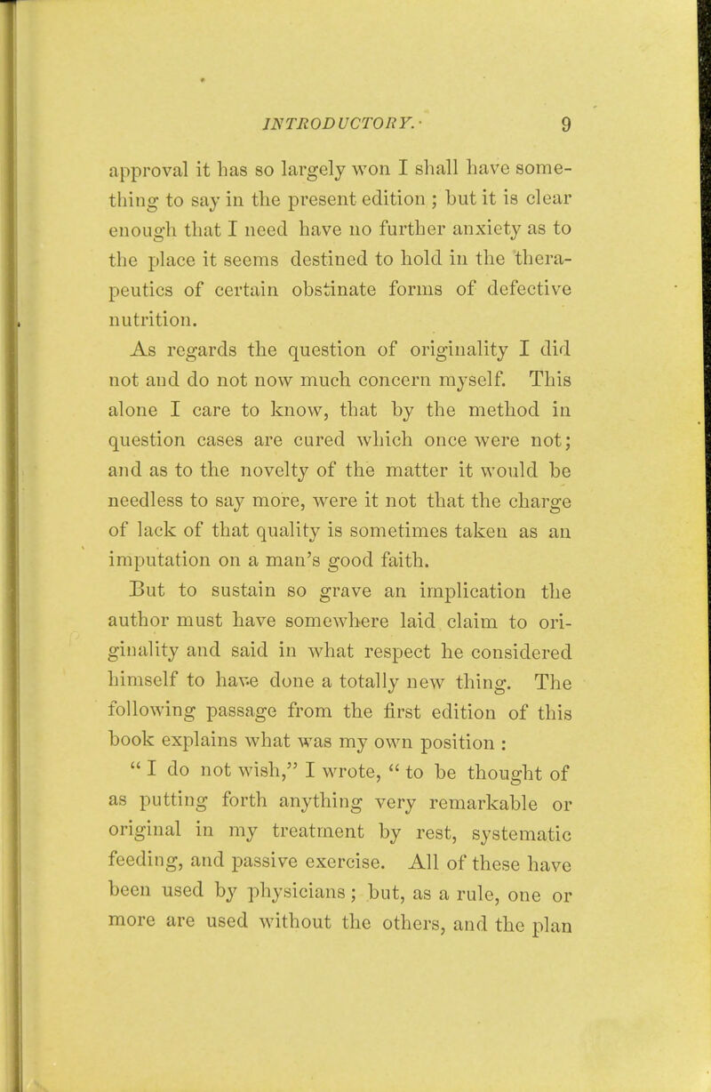 approval it has so largely won I shall have some- thing to say in the present edition ; but it is clear enough that I need have no further anxiety as to the place it seems destined to hold in the thera- peutics of certain obstinate forms of defective nutrition. As regards the question of originality I did not and do not now much concern myself. This alone I care to know, that by the method in question cases are cured which once were not; and as to the novelty of the matter it would be needless to say more, were it not that the charge of lack of that quality is sometimes taken as an imputation on a man's good faith. But to sustain so grave an implication the author must have somewhere laid claim to ori- ginality and said in what respect he considered himself to have clone a totally new thing. The following passage from the first edition of this book explains what was my own position :  I do not wish, I wrote,  to be thought of as putting forth anything very remarkable or original in my treatment by rest, systematic feeding, and passive exercise. All of these have been used by physicians; but, as a rule, one or more are used without the others, and the plan