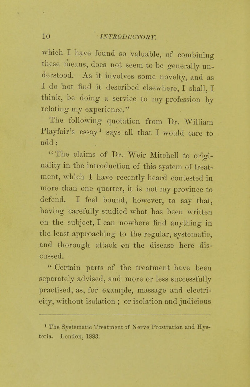 which I have found so valuable, of combining these means, does not seem to be generally un- derstood. As it involves some novelty, and as I do not find it described elsewhere, I shall, I think, be doing a service to my profession by relating my experience. The following quotation from Dr. William Playfair's essay1 says all that I would care to add :  The claims of Dr. Weir Mitchell to orisri- nality in the introduction of this system of treat- ment, which I have recently heard contested in more than one quarter, it is not my province to defend. I feel bound, however, to say that, having carefully studied what has been written on the subject, I can nowhere find anything in the least approaching to the regular, systematic, and thorough attack on the disease here dis- cussed.  Certain parts of the treatment have been separately advised, and more or less successfully practised, as, for example, massage and electri- city, without isolation ; or isolation and judicious 1 The Systematic Treatment of Nerve Prostration and Hys teria. London, 1883.