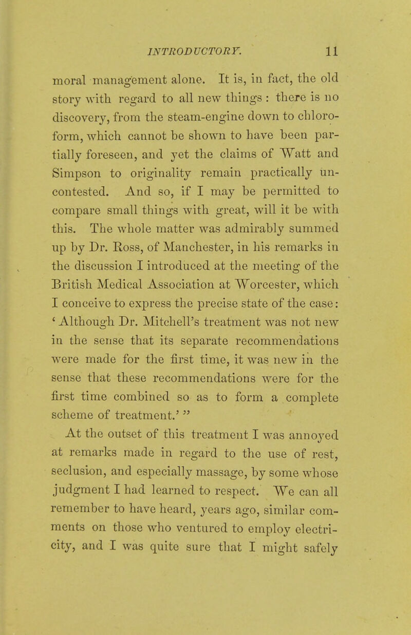 moral management alone. It is, in fact, the old story with regard to all new things : there is no discovery, from the steam-engine down to chloro- form, which cannot be shown to have been par- tially foreseen, and yet the claims of Watt and Simpson to originality remain practically un- contested. And so, if I may be permitted to compare small things with great, will it be with this. The whole matter was admirably summed up by Dr. Ross, of Manchester, in his remarks in the discussion I introduced at the meeting of the British Medical Association at Worcester, which I conceive to express the precise state of the case: ' Although Dr. Mitchell's treatment was not new in the sense that its separate recommendations were made for the first time, it was new in the sense that these recommendations were for the first time combined so as to form a complete scheme of treatment.'  At the outset of this treatment I was annoyed at remarks made in regard to the use of rest, seclusion, and especially massage, by some whose judgment I had learned to respect. We can all remember to have heard, years ago, similar com- ments on those who ventured to employ electri- city, and I was quite sure that I might safely