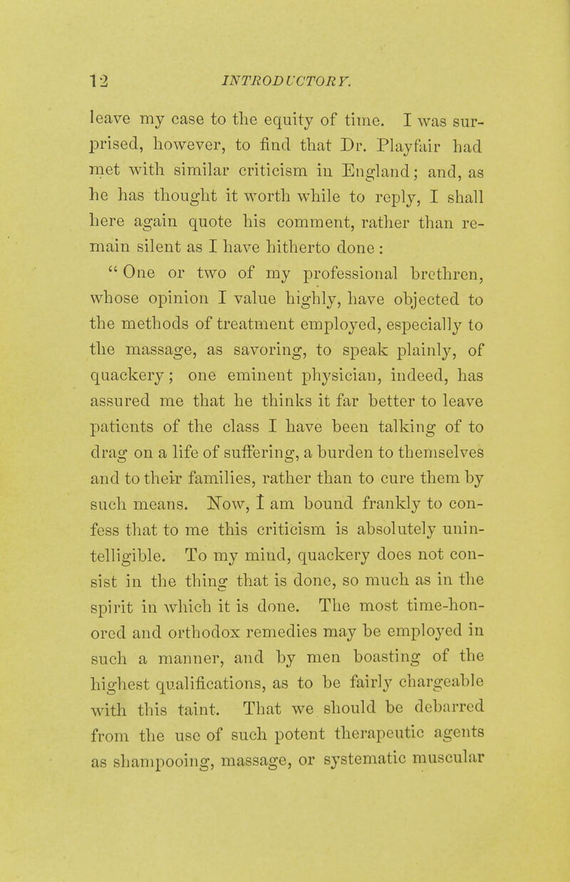 leave my case to the equity of time. I was sur- prised, however, to find that Dr. Playfair had met with similar criticism in England; and, as he has thought it worth while to reply, I shall here again quote his comment, rather than re- main silent as I have hitherto done : One or two of my professional brethren, whose opinion I value highly, have objected to the methods of treatment employed, especially to the massage, as savoring, to speak plainly, of quackery; one eminent physician, indeed, has assured me that he thinks it far better to leave patients of the class I have been talking of to drag on a life of suffering, a burden to themselves and to their families, rather than to cure them by such means. Now, I am bound frankly to con- fess that to me this criticism is absolutely unin- telligible. To my mind, quackery does not con- sist in the thing that is done, so much as in the spirit in which it is done. The most time-hon- ored and orthodox remedies may be employed in such a manner, and by men boasting of the highest qualifications, as to be fairly chargeable with this taint. That we should be debarred from the use of such potent therapeutic agents as shampooing, massage, or systematic muscular