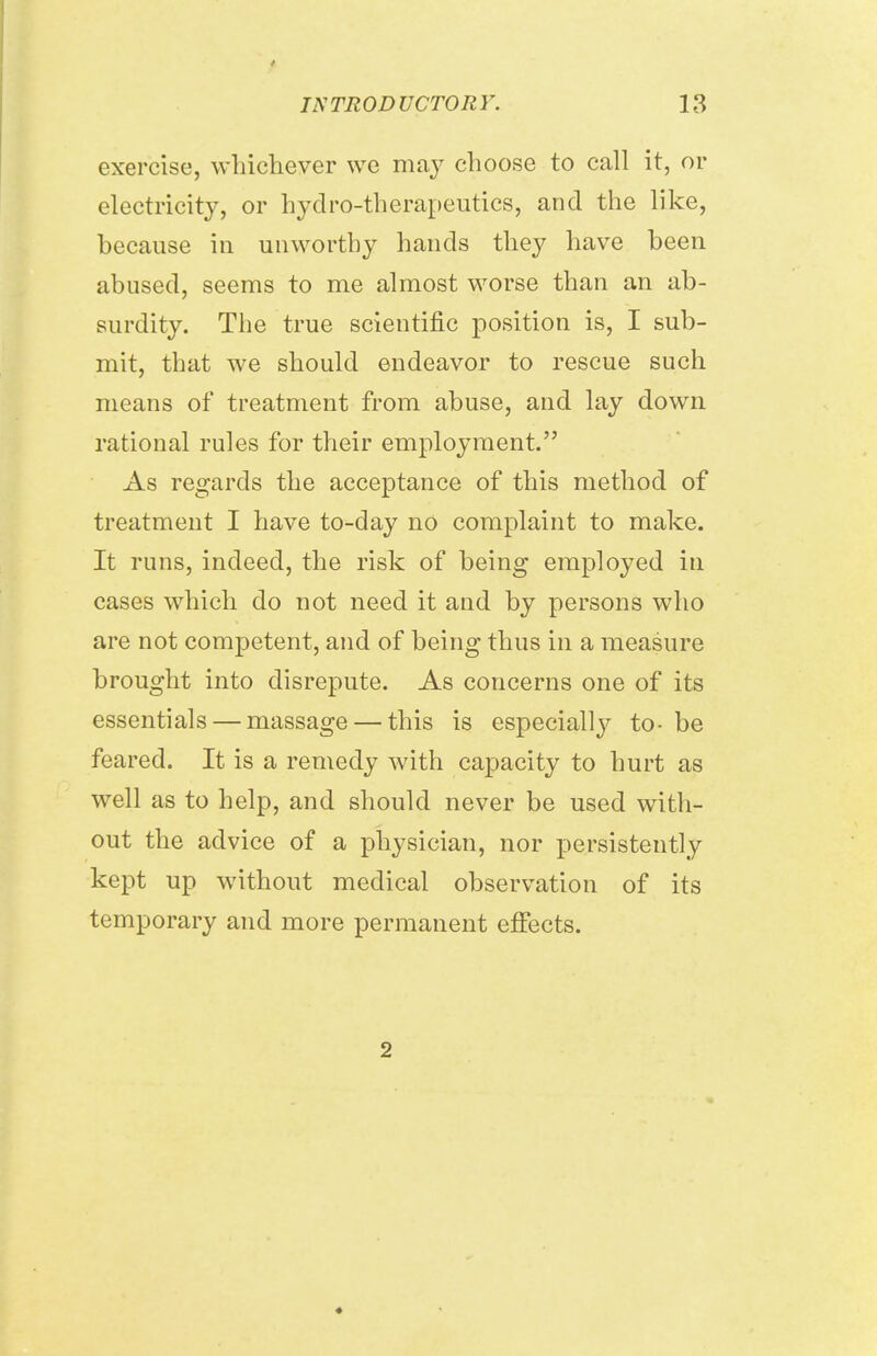 t INTRODUCTORY. 13 exercise, whichever we may choose to call it, or electricity, or hydro-therapeutics, and the like, because in unworthy hands they have been abused, seems to me almost worse than an ab- surdity. The true scientific position is, I sub- mit, that we should endeavor to rescue such means of treatment from abuse, and lay down rational rules for their employment. As regards the acceptance of this method of treatment I have to-day no complaint to make. It runs, indeed, the risk of being employed in cases which do not need it and by persons who are not competent, and of being thus in a measure brought into disrepute. As concerns one of its essentials — massage — this is especially to- be feared. It is a remedy with capacity to hurt as well as to help, and should never be used with- out the advice of a physician, nor persistently kept up without medical observation of its temporary and more permanent effects. 2 ♦