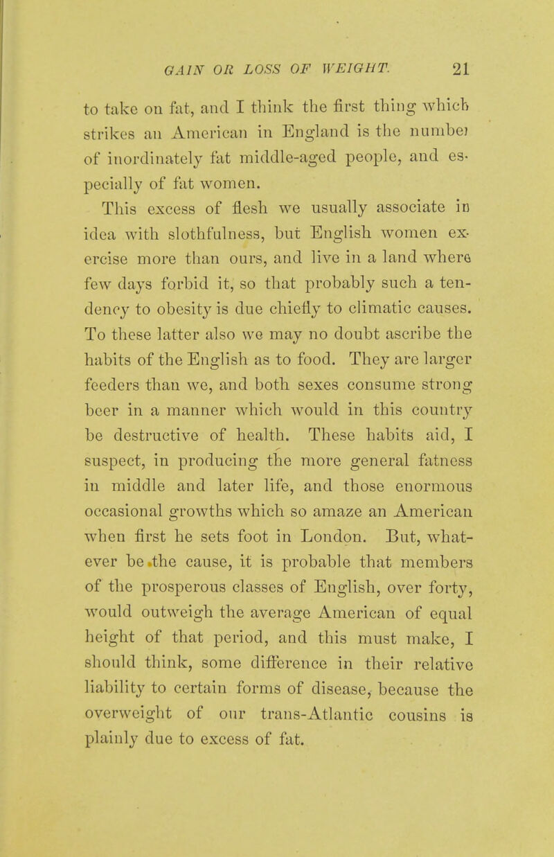 to take on fat, and I think the first thing which strikes an American in England is the numbei of inordinately fat middle-aged people, and es- pecially of fat women. This excess of flesh we usually associate in idea with slothfulness, but English women ex- ercise more than ours, and live in a land where few days forbid it, so that probably such a ten- dency to obesity is due chiefly to climatic causes. To these latter also we may no doubt ascribe the habits of the English as to food. They are larger feeders than we, and both sexes consume strong beer in a manner which would in this country be destructive of health. These habits aid, I suspect, in producing the more general fatness in middle and later life, and those enormous occasional growths which so amaze an American when first he sets foot in London. But, what- ever be .the cause, it is probable that members of the prosperous classes of English, over forty, would outweigh the average American of equal height of that period, and this must make, I should think, some difference in their relative liability to certain forms of disease, because the overweight of our trans-Atlantic cousins is plainly due to excess of fat.
