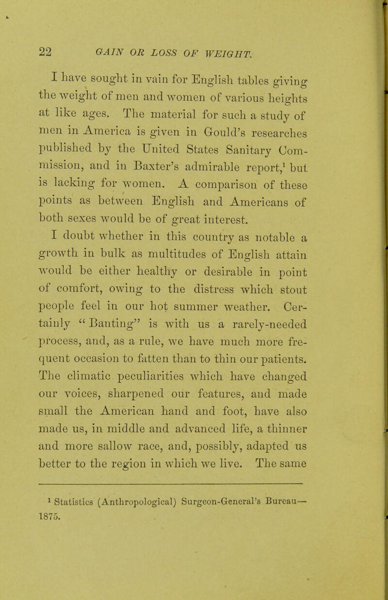 I have sought in vain for English tables giving the weight of men and women of various heights at like ages. The material for such a study of men in America is given in Gould's researches published by the United States Sanitary Com- mission, and in Baxter's admirable report,1 but is lacking for women. A comparison of these points as between English and Americans of both sexes would be of great interest. I doubt whether in this country as notable a growth in bulk as multitudes of English attain would be either healthy or desirable in point of comfort, owing to the distress which stout people feel in our hot summer weather. Cer- tainly  Banting is with us a rarely-needed process, and, as a rale, we have much more fre- quent occasion to fatten than to thin our patients. The climatic peculiarities which have changed our voices, sharpened our features, and made small the American hand and foot, have also made us, in middle and advanced life, a thinner and more sallow race, and, possibly, adapted us better to the region in which we live. The same 1 Statistics (Anthropological) Surgeon-General's Bureau— 1875.