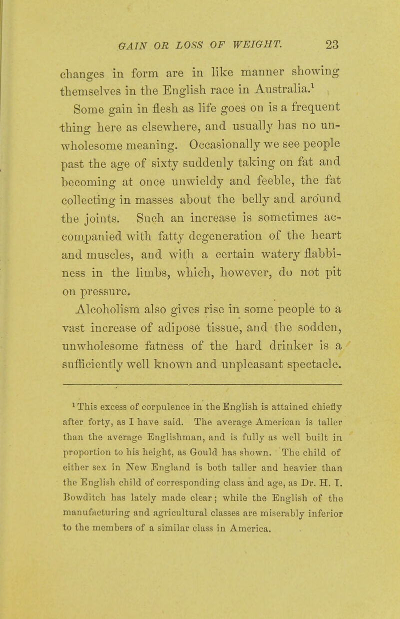 changes in form are in like manner showing themselves in the English race in Australia.1 Some gain in flesh as life goes on is a frequent thing here as elsewhere, and usually has no un- wholesome meaning. Occasionally we see people past the age of sixty suddenly taking on fat and becoming at once unwieldy and feeble, the fat collecting in masses about the belly and around the joints. Such an increase is sometimes ac- companied with fatty degeneration of the heart and muscles, and with a certain watery flabbi- ness in the limbs, which, however, do not pit on pressure. Alcoholism also gives rise in some people to a vast increase of adipose tissue, and the sodden, unwholesome fatness of the hard drinker is a sufficiently well known and unpleasant spectacle. 1This excess of corpulence in the English is attained chiefly after forty, as I have said. The average American is taller than the average Englishman, and is fully as well huilt in proportion to his height, as Gould has shown. The child of either sex in New England is hoth taller and heavier than the English child of corresponding class and age, as Dr. H. I. Bowditch has lately made clear; while the English of the manufacturing and agricultural classes are miserahly inferior to the members of a similar class in America.
