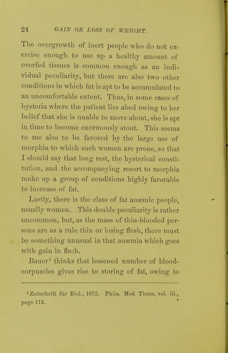 The overgrowth of inert people who do not ex- ercise enough to use up a healthy amount of overfed tissues is common enough as an indi- vidual peculiarity, hut there are also two other conditions in which fat is apt to he accumulated to an uncomfortable extent. Thus, in some cases of hysteria where the patient lies abed owing to her belief that she is unable to move about, she is apt in time to become enormously stout. This seems to me also to be favored by the large use of morphia to which such women are prone, so that I should say that long rest, the hysterical consti- tution, and the accompanying resort to morphia make up a group of conditions highly favorable to increase of fat. Lastly, there is the class of fat anaemic people, usually women. This double peculiarity is rather uncommon, but, as the mass of thin-blooded per- sons are as a rule thin or losing flesh, there must be something unusual in that anaemia which goes with gain in flesh. Bauer1 thinks that lessened number of blood- corpuscles gives rise to storing of fat, owing to 1Zeitschrift fur Biol., 1872. Phila. Med Times, vol. iii., page 115.