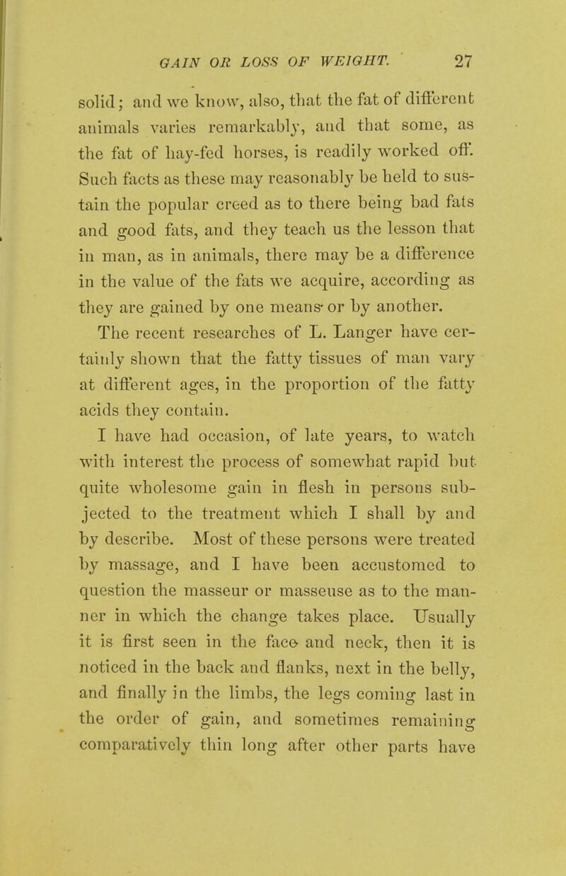 solid; and we know, also, that the fat of different animals varies remarkably, and that some, as the fat of hay-fed horses, is readily worked off. Such facts as these may reasonably be held to sus- tain the popular creed as to there being bad fats and good fats, and they teach us the lesson that in man, as in animals, there may be a difference in the value of the fats we acquire, according as they are gained by one means-or by another. The recent researches of L. Langer have cer- tainly shown that the fatty tissues of man vary at different ages, in the proportion of the fatty acids they contain. I have had occasion, of late years, to watch with interest the process of somewhat rapid but quite wholesome gain in flesh in persons sub- jected to the treatment which I shall by and by describe. Most of these persons were treated by massage, and I have been accustomed to question the masseur or masseuse as to the man- ner in which the change takes place. Usually it is first seen in the face- and neck, then it is noticed in the back and flanks, next in the belly, and finally in the limbs, the legs coming last in the order of gain, and sometimes remaining comparatively thin long after other parts have