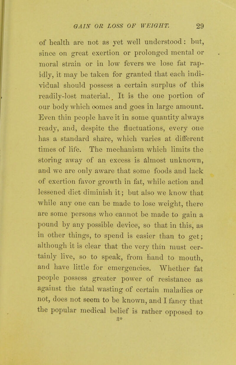 of health are not as yet well understood; but, since on great exertion or prolonged mental or moral strain or in low fevers we lose fat rap- idly, it may be taken for granted that each indi- vidual should possess a certain surplus of this readily-lost material. m It is the one portion of our body which comes and goes in large amount. Even thin people have it in some quantity always ready, and, despite the fluctuations, every one has a standard share, which varies at different times of life. The mechanism which limits the storing away of an excess is almost unknown, and we are only aware that some foods and lack of exertion favor growth in fat, while action and lessened diet diminish it; but also we know that while any one can be made to lose weight, there are some persons who cannot be made to gain a pound by any possible device, so that in this, as in other things, to spend is easier than to get; although it is clear that the very thin must cer- tainly live, so to speak, from Hand to mouth, and have little for emergencies. Whether fat people possess greater power of resistance as against the fatal wasting of certain maladies or not, does not seem to be known, and I fancy that the popular medical belief is rather opposed to 3*