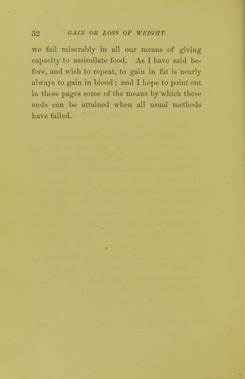 we fail miserably in all our means of giving capacity to assimilate food. As I have said be- fore, and wish to repeat, to gain in fat is nearly always to gain in blood ; and I hope to point out in these pages some of the means by which these ends can be attained when all usual methods have failed.