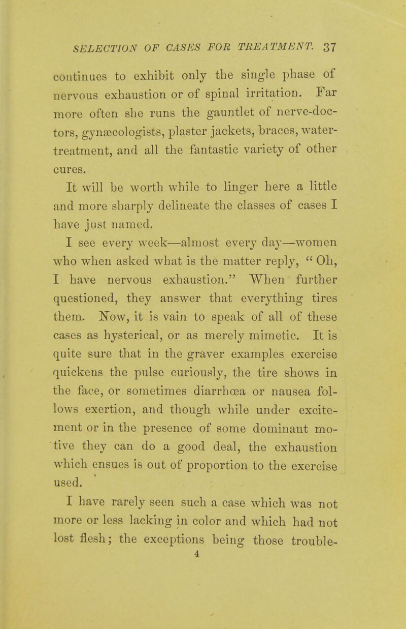continues to exhibit only the single phase of nervous exhaustion or of spinal irritation. Far more often she runs the gauntlet of nerve-doc- tors, gynaecologists, plaster jackets, braces, water- treatment, and all the fantastic variety of other cures. It will be worth while to linger here a little and more sharply delineate the classes of cases I have just named. I see every week—almost every day—women who when asked what is the matter reply, Oh, I have nervous exhaustion. When further questioned, they answer that everything tires them. Now, it is vain to speak of all of these cases as hysterical, or as merely mimetic. It is quite sure that in the graver examples exercise quickens the pulse curiously, the tire shows in the face, or sometimes diarrhoea or nausea fol- lows exertion, and though while under excite- ment or in the presence of some dominant mo- tive they can do a good deal, the exhaustion which ensues is out of proportion to the exercise used. I have rarely seen such a case which was not more or less lacking in color and which had not lost flesh; the exceptions being those trouble- 4