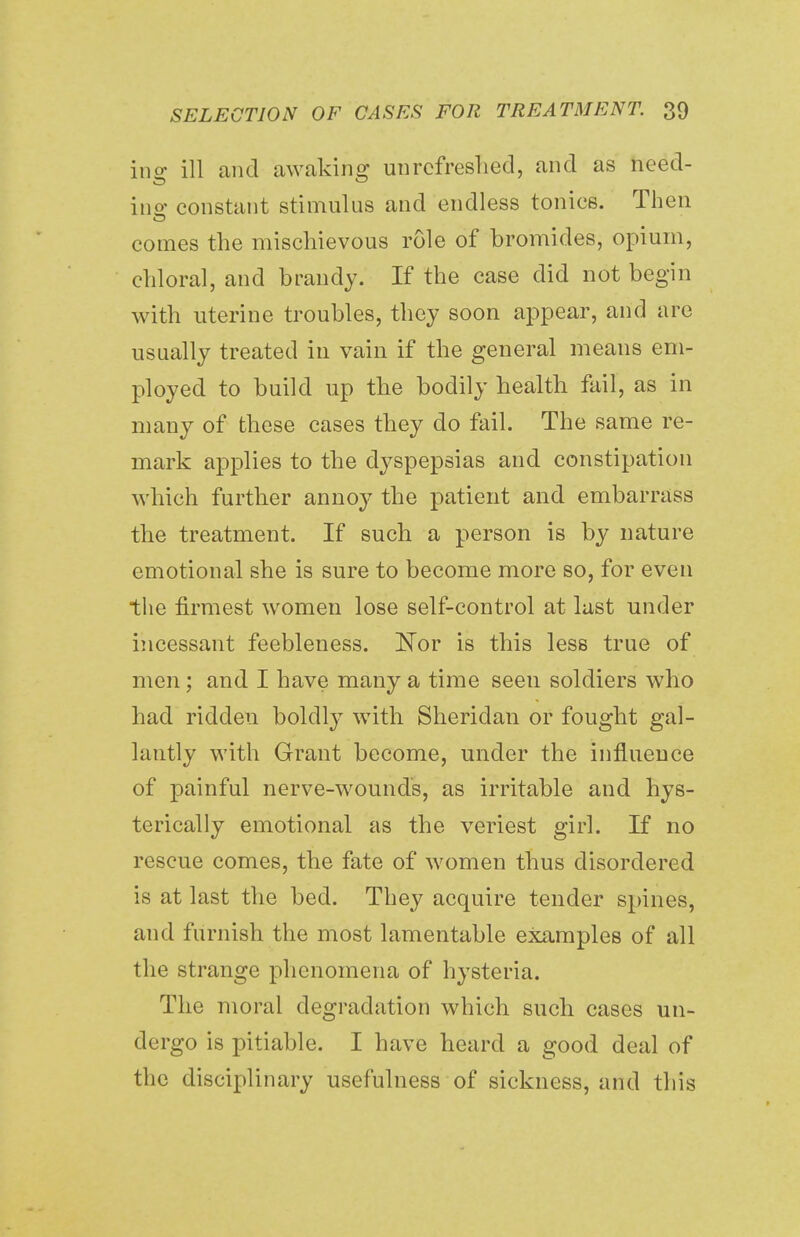 ins: ill and awaking unrefreshed, and as need- ine constant stimulus and endless tonics. Then comes the mischievous role of bromides, opium, chloral, and brandy. If the case did not begin with uterine troubles, they soon appear, and are usually treated in vain if the general means em- ployed to build up the bodily health fail, as in many of these cases they do fail. The same re- mark applies to the dyspepsias and constipation which further annoy the patient and embarrass the treatment. If such a person is by nature emotional she is sure to become more so, for even the firmest women lose self-control at last under incessant feebleness. Nor is this less true of men; and I have many a time seen soldiers who had ridden boldly with Sheridan or fought gal- lantly with Grant become, under the influence of painful nerve-wounds, as irritable and hys- terically emotional as the veriest girl. If no rescue comes, the fate of women thus disordered is at last the bed. They acquire tender spines, and furnish the most lamentable examples of all the strange phenomena of hysteria. The moral degradation which such cases un- dergo is pitiable. I have heard a good deal of the disciplinary usefulness of sickness, and this