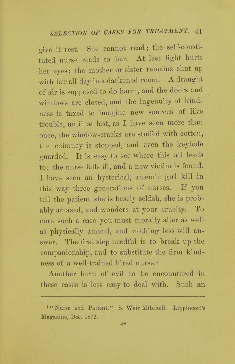 give it rest. She cannot read; the self-consti- tuted nurse reads to her. At last light hurts her eyes; the mother or sister remains shut up with her all day in a darkened room. A draught of air is supposed to do harm, and the doors and windows are closed, and the ingenuity of kind- ness is taxed to imagine new sources of like trouble, until at last, as I have seen more than once, the window-cracks are stuffed with cotton, the chimney is stopped, and even the keyhole guarded. It is easy to see where this all leads to: the nurse falls ill, and a new victim is found. I have seen an hysterical, anaemic girl kill in this way three generations of nurses. If you tell the patient she is basely selfish, she is prob- ably amazed, and wonders'at your cruelty. To cure such a case you must morally alter as well as physically amend, and nothing less will an- swer. The first step needful is to break up the companionship, and to substitute the firm kind- ness of a well-trained hired nurse.1 Another form of evil to be encountered in these cases is less easy to deal with. Such an 1<( Nurse and Patient. S. Weir Mitchell. Lippincott's Magazine, Dec. 1872. 4*