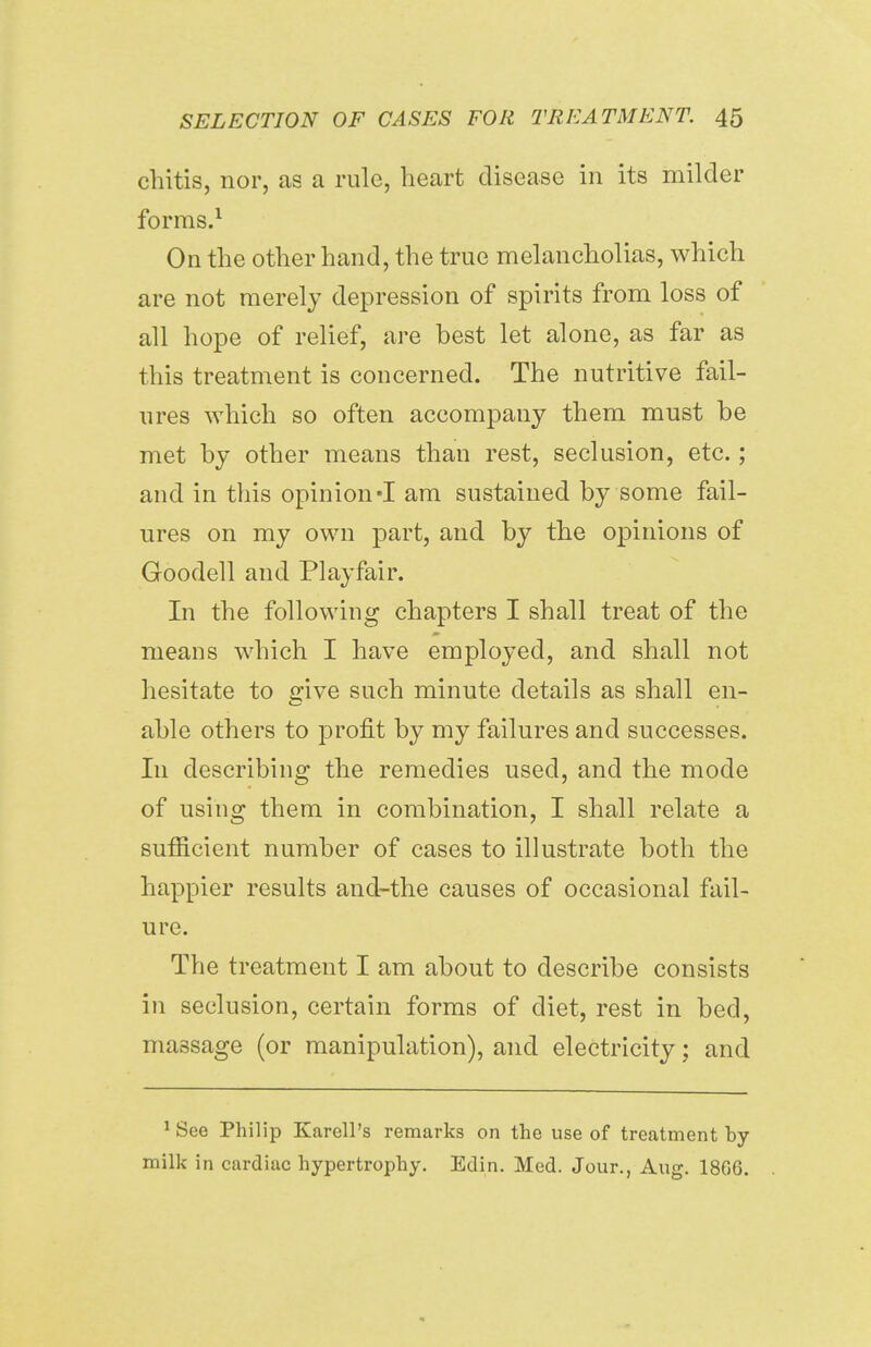 chitis, nor, as a rule, heart disease in its milder forms.1 On the other hand, the true melancholias, which are not merely depression of spirits from loss of all hope of relief, are best let alone, as far as this treatment is concerned. The nutritive fail- ures which so often accompany them must be met by other means than rest, seclusion, etc.; and in this opinion -I am sustained by some fail- ures on my own part, and by the opinions of Goodell and Play fair. In the following chapters I shall treat of the means which I have employed, and shall not hesitate to give such minute details as shall en- able others to profit by my failures and successes. In describing the remedies used, and the mode of using them in combination, I shall relate a sufiicient number of cases to illustrate both the happier results and-the causes of occasional fail- ure. The treatment I am about to describe consists in seclusion, certain forms of diet, rest in bed, massage (or manipulation), and electricity; and 1 See Philip KareH's remarks on the use of treatment by- milk in cardiac hypertrophy. Edin. Med. Jour., Aug. 18G6.