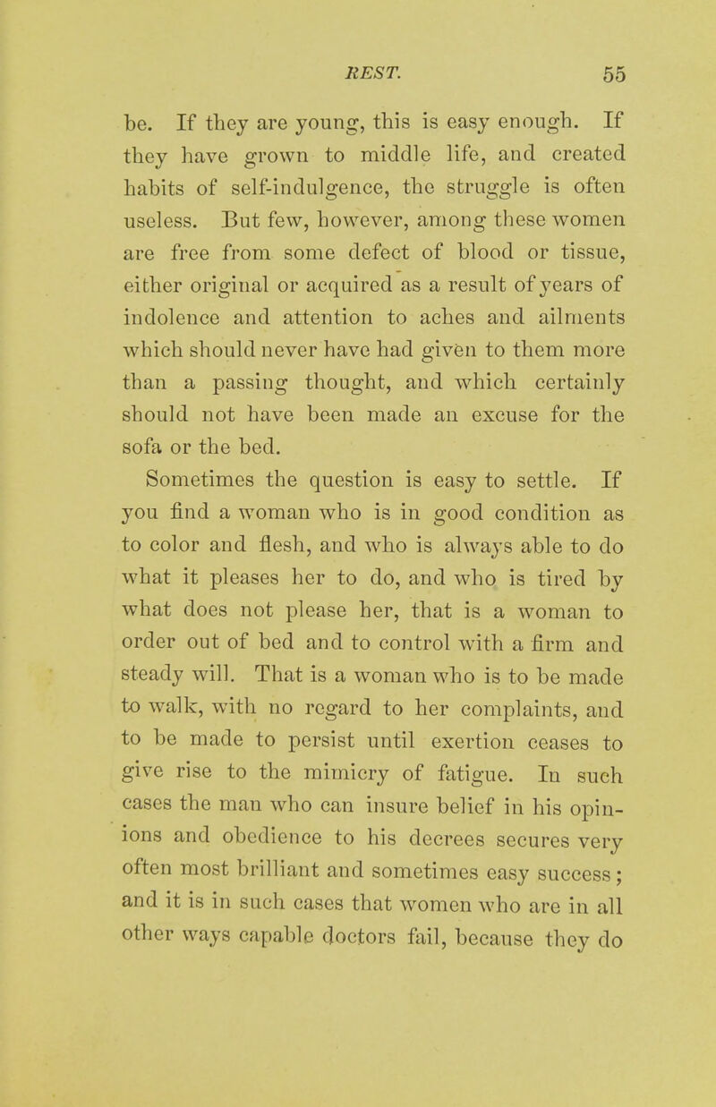 be. If they are young, this is easy enough. If they have grown to middle life, and created habits of self-indulgence, the struggle is often useless. But few, however, among these women are free from some defect of blood or tissue, either original or acquired as a result of years of indolence and attention to aches and ailments which should never have had given to them more than a passing thought, and which certainly should not have been made an excuse for the sofa or the bed. Sometimes the question is easy to settle. If you find a woman who is in good condition as to color and flesh, and who is always able to do what it pleases her to do, and who is tired by what does not please her, that is a woman to order out of bed and to control with a firm and steady will. That is a woman who is to be made to walk, with no regard to her complaints, and to be made to persist until exertion ceases to give rise to the mimicry of fatigue. In such cases the man who can insure belief in his opin- ions and obedience to his decrees secures very often most brilliant and sometimes easy success; and it is in such cases that women who are in all other ways capable doctors fail, because they do