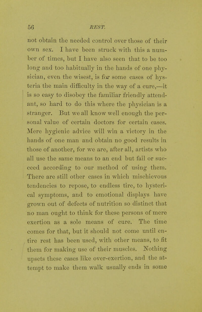 not obtain the needed control over those of their own sex. I have been struck with this a num- ber of times, but I have also seen that to be too long and too habitually in the hands of one phy- sician, even the wisest, is far some cases of hys- teria the main difficulty in the way of a cure,—it is so easy to disobey the familiar friendly attend- ant, so hard to do this where the physician is a stranger. But we all know well enough the per- sonal value of certain doctors for certain cases. Mere hygienic advice will win a victory in the hands of one man and obtain no good results in those of another, for we are, after all, artists who all use the same means to an end but fail or suc- ceed according to our method of using them. There are still other cases in which mischievous tendencies to repose, to endless tire, to hysteri- cal symptoms, and to emotional displays have grown out of defects of nutrition so distinct that no man ought to think for these persons of mere exertion as a sole means of cure. The time comes for that, but it should not come until en- tire rest has been used, with other means, to fit them for making use of their muscles. Nothing upsets these cases like over-exertion, and the at- tempt to make them walk usually ends in some