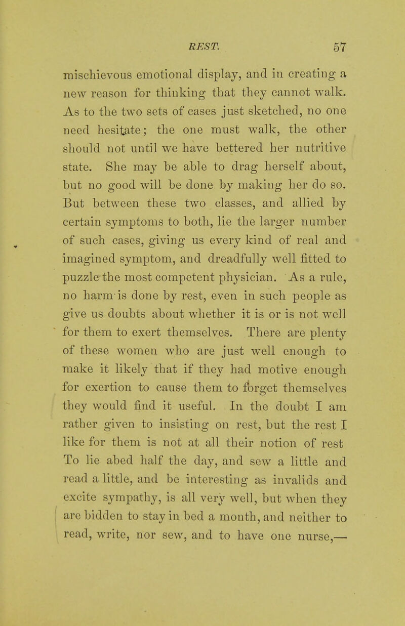 mischievous emotional display, and in creating' a new reason for thinking that they cannot walk. As to the two sets of cases just sketched, no one need hesitate; the one must walk, the other should not until we have bettered her nutritive state. She may he able to drag herself about, but no good will be done by making her do so. But between these two classes, and allied by certain symptoms to both, lie the larger number of such cases, giving us every kind of real and imagined symptom, and dreadfully well fitted to puzzle the most competent physician. As a rule, no harm-is done by rest, even in such people as give us doubts about whether it is or is not well for them to exert themselves. There are plenty of these women who are just well enough to make it likely that if they had motive enough for exertion to cause them to forget themselves they would find it useful. In the doubt I am rather given to insisting on rest, but the rest I like for them is not at all their notion of rest To lie abed half the day, and sew a little and read a little, and be interesting as invalids and excite sympathy, is all very well, but when they are bidden to stay in bed a month, and neither to read, write, nor sew, and to have one nurse,—