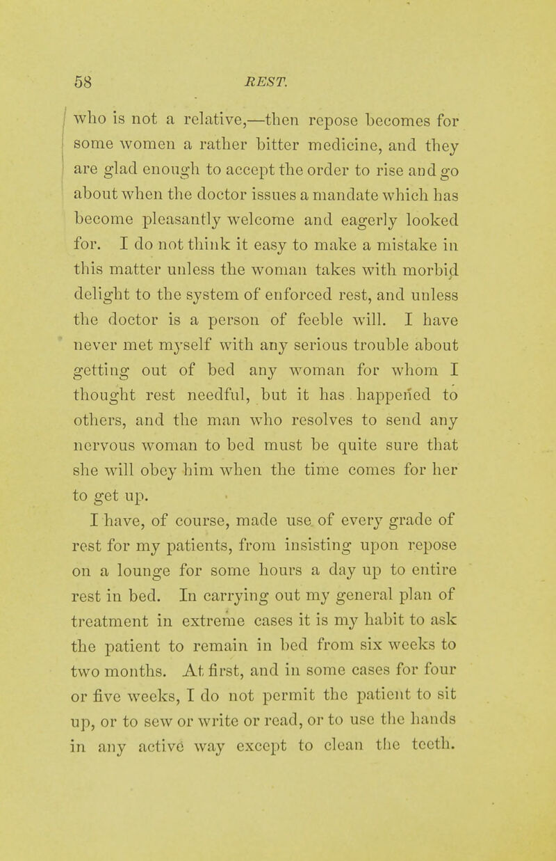 who is not a relative,—then repose becomes for some women a rather bitter medicine, and they are glad enough to accept the order to rise and go about when the doctor issues a mandate which has become pleasantly welcome and eagerly looked for. I do not think it easy to make a mistake in this matter unless the woman takes with morbid delight to the system of enforced rest, and unless the doctor is a person of feeble will. I have never met myself with any serious trouble about getting out of bed any woman for whom I thought rest needful, but it has happened to others, and the man who resolves to send any nervous woman to bed must be quite sure that she will obey him when the time comes for her to get up. I have, of course, made use of every grade of rest for my patients, from insisting upon repose on a lounge for some hours a day up to entire rest in bed. In carrying out my general plan of treatment in extreme cases it is my habit to ask the patient to remain in bed from six weeks to two months. At first, and in some cases for four or five weeks, I do not permit the patient to sit up, or to sew or write or read, or to use the hands in any active way except to clean the teeth.