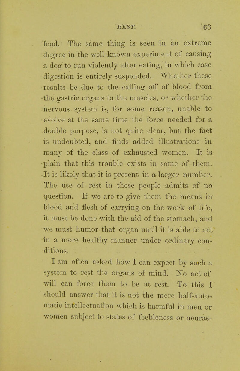 food. The same thing is seen in an extreme degree in the well-known experiment of causing a dog to run violently after eating, in which case digestion is entirely suspended. Whether these results be due to the calling off of blood from the gastric organs to the muscles, or whether the nervous system is, for some reason, unable to evolve at the same time the force needed for a double purpose, is not quite clear, but the fact is undoubted, and finds added illustrations in many of the class of exhausted women. It is plain that this trouble exists in some of them. It is likely that it is present in a larger number. The use of rest in these people admits of no question. If we are to give them the means in blood and flesh of carrying on the work of life, it must be done with the aid of the stomach, and we must humor that organ until it is able to act in a more healthy manner under ordinary con- ditions. I am often asked how I can expect by such a system to rest the organs of mind. No act of will can force them to be at rest. To this I should answer that it is not the mere half-auto- matic intellectuation which is harmful in men or women subject to states of feebleness or ncuras-
