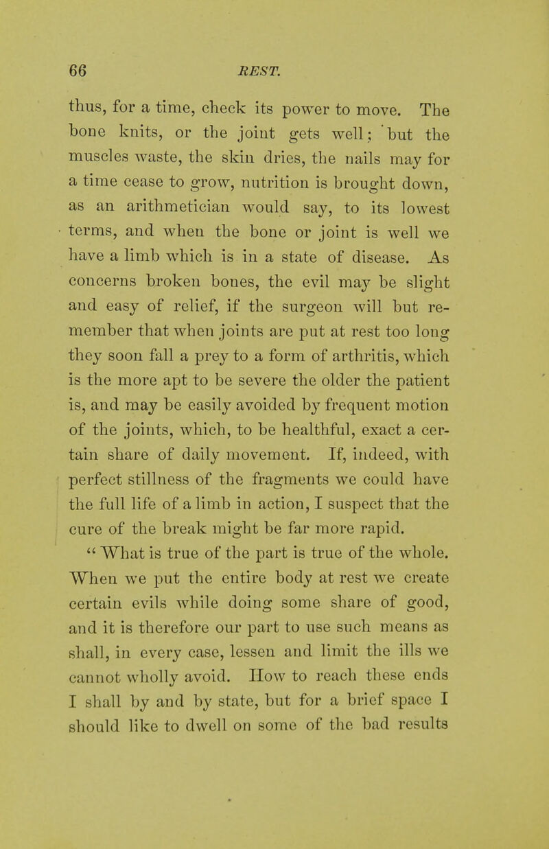 thus, for a time, check its power to move. The bone knits, or the joint gets well; 'hut the muscles waste, the skin dries, the nails may for a time cease to grow, nutrition is brought down, as an arithmetician would say, to its lowest terms, and when the bone or joint is well we have a limb which is in a state of disease. As concerns broken bones, the evil may be slight and easy of relief, if the surgeon will but re- member that when joints are put at rest too long they soon fall a prey to a form of arthritis, which is the more apt to be severe the older the patient is, and may be easily avoided by frequent motion of the joints, which, to be healthful, exact a cer- tain share of daily movement. If, indeed, with perfect stillness of the fragments we could have the full life of a limb in action, I suspect that the cure of the break might be far more rapid.  What is true of the part is true of the whole. When we put the entire body at rest we create certain evils while doing some share of good, and it is therefore our part to use such means as shall, in every case, lessen and limit the ills we cannot wholly avoid. How to reach these ends I shall by and by state, but for a brief space I should like to dwell on some of the bad results