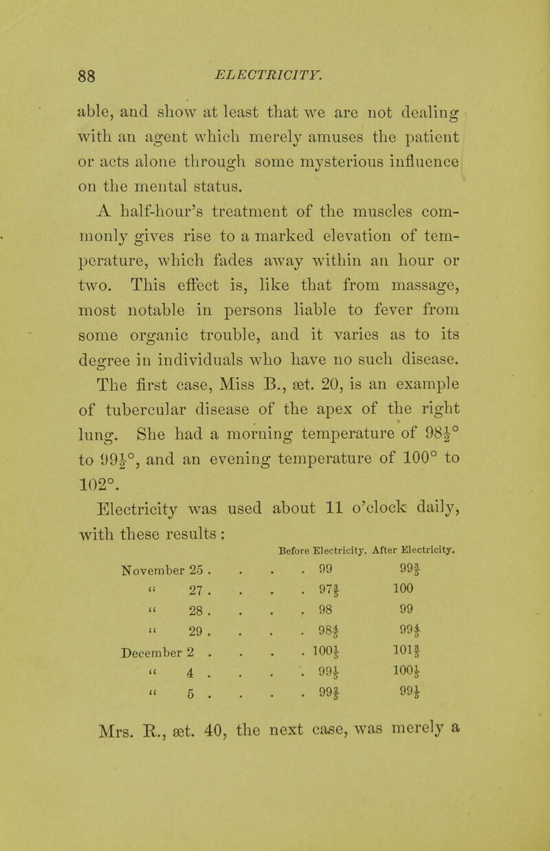 able, and show at least that we are not dealing with an agent which merely amuses the patient or acts alone through some mysterious influence on the mental status. A half-hour's treatment of the muscles com- monly gives rise to a marked elevation of tem- perature, which fades away within an hour or two. This effect is, like that from massage, most notable in persons liable to fever from some organic trouble, and it varies as to its degree in individuals who have no such disease. The first case, Miss B., set. 20, is an example of tubercular disease of the apex of the right lung. She had a morning temperature of 98|° to 99J°, and an evening temperature of 100° to 102°. Electricity was used about 11 o'clock daily, with these results: Before Electricity. After Electricity. November 25 . . 99 99f « 27 . . • 97f 100 « 28 . . 98 99 » 29 . . • 98# 99£ December 2 . . . 100£ 101$ « 4 ^ . . •. 99£ 100£  6 . . . 99f 99| Mrs. R., set. 40, the next case, was merely a