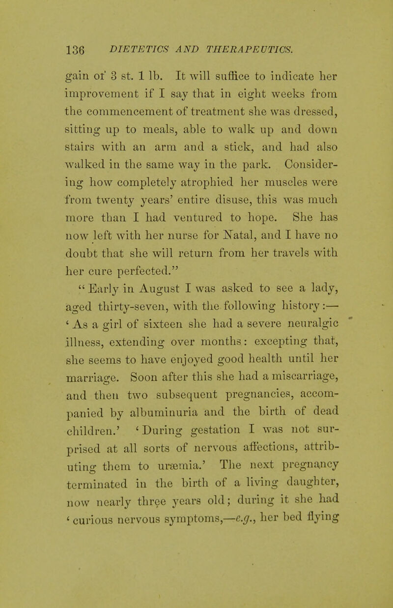 gain of 3 st. 1 lb. It will suffice to indicate her improvement if I say that in eight weeks from the commencement of treatment she was dressed, sitting up to meals, able to walk up and down stairs with an arm and a stick, and had also walked in the same way in the park. Consider- ing how completely atrophied her muscles were from twenty years' entire disuse, this was much more than I had ventured to hope. She has now left with her nurse for Natal, and I have no doubt that she will return from her travels with her cure perfected.  Early in August I was asked to see a lady, aged thirty-seven, with the following history:— 4 As a girl of sixteen she had a severe neuralgic illness, extending over months: excepting that, she seems to have enjoyed good health until her marriage. Soon after this she had a miscarriage, and then two subsequent pregnancies, accom- panied by albuminuria and the birth of dead children.' 4 During gestation I was not sur- prised at all sorts of nervous affections, attrib- uting them to ursemia.' The next pregnancy terminated in the birth of a living daughter, now nearly three years old; during it she had 4 curious nervous symptoms,—^., her bed flying