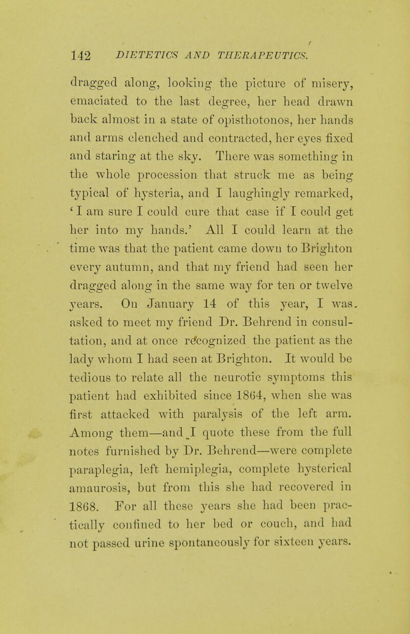 t 142 dietetics; and therapeutics. dragged along, looking the picture of misery, emaciated to the last degree, her head drawn back almost in a state of opisthotonos, her hands and arms clenched and contracted, her eyes fixed and staring at the sky. There was something in the whole procession that struck me as being typical of hysteria, and I laughingly remarked, ' I am sure I could cure that case if I could get her into my hands.' All I could learn at the time was that the patient came down to Brighton every autumn, and that my friend had seen her dragged along in the same way for ten or twelve years. On January 14 of this year, I was. asked to meet my friend Dr. Behrend in consul- tation, and at once recognized the patient as the lady whom I had seen at Brighton. It would be tedious to relate all the neurotic symptoms this patient had exhibited since 1864, when she was first attacked with paralysis of the left arm. Among them—and^I quote these from the full notes furnished by Dr. Behrend—were complete paraplegia, left hemiplegia, complete hysterical amaurosis, but from this she had recovered in 1868. For all these years she had been prac- tically confined to her bed or couch, and had not passed urine spontaneously for sixteen years.